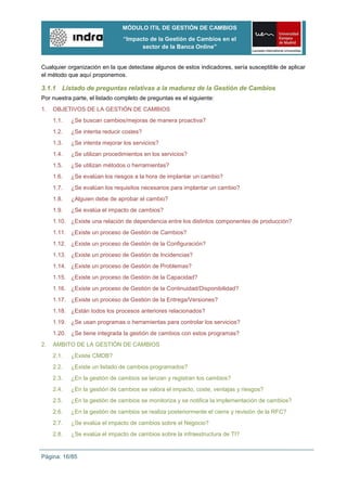 MÓDULO ITIL DE GESTIÓN DE CAMBIOS
                                “Impacto de la Gestión de Cambios en el
                                      sector de la Banca Online”


Cualquier organización en la que detectase algunos de estos indicadores, sería susceptible de aplicar
el método que aquí proponemos.

3.1.1 Listado de preguntas relativas a la madurez de la Gestión de Cambios
Por nuestra parte, el listado completo de preguntas es el siguiente:
1.   OBJETIVOS DE LA GESTIÓN DE CAMBIOS
     1.1.   ¿Se buscan cambios/mejoras de manera proactiva?
     1.2.   ¿Se intenta reducir costes?
     1.3.   ¿Se intenta mejorar los servicios?
     1.4.   ¿Se utilizan procedimientos en los servicios?
     1.5.   ¿Se utilizan métodos o herramientas?
     1.6.   ¿Se evalúan los riesgos a la hora de implantar un cambio?
     1.7.   ¿Se evalúan los requisitos necesarios para implantar un cambio?
     1.8.   ¿Alguien debe de aprobar el cambio?
     1.9.   ¿Se evalúa el impacto de cambios?
     1.10. ¿Existe una relación de dependencia entre los distintos componentes de producción?
     1.11. ¿Existe un proceso de Gestión de Cambios?
     1.12. ¿Existe un proceso de Gestión de la Configuración?
     1.13. ¿Existe un proceso de Gestión de Incidencias?
     1.14. ¿Existe un proceso de Gestión de Problemas?
     1.15. ¿Existe un proceso de Gestión de la Capacidad?
     1.16. ¿Existe un proceso de Gestión de la Continuidad/Disponibilidad?
     1.17. ¿Existe un proceso de Gestión de la Entrega/Versiones?
     1.18. ¿Están todos los procesos anteriores relacionados?
     1.19. ¿Se usan programas o herramientas para controlar los servicios?
     1.20. ¿Se tiene integrada la gestión de cambios con estos programas?
2.   ÁMBITO DE LA GESTIÓN DE CAMBIOS
     2.1.   ¿Existe CMDB?
     2.2.   ¿Existe un listado de cambios programados?
     2.3.   ¿En la gestión de cambios se lanzan y registran los cambios?
     2.4.   ¿En la gestión de cambios se valora el impacto, coste, ventajas y riesgos?
     2.5.   ¿En la gestión de cambios se monitoriza y se notifica la implementación de cambios?
     2.6.   ¿En la gestión de cambios se realiza posteriormente el cierre y revisión de la RFC?
     2.7.   ¿Se evalúa el impacto de cambios sobre el Negocio?
     2.8.   ¿Se evalúa el impacto de cambios sobre la infraestructura de TI?


Página: 16/85
 