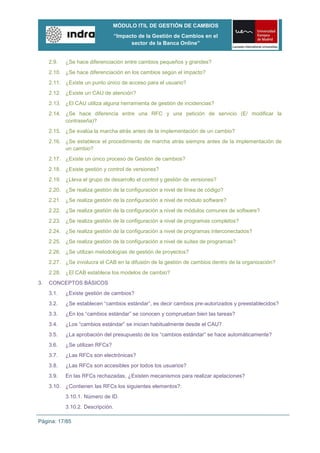 MÓDULO ITIL DE GESTIÓN DE CAMBIOS
                                   “Impacto de la Gestión de Cambios en el
                                         sector de la Banca Online”


     2.9.   ¿Se hace diferenciación entre cambios pequeños y grandes?
     2.10. ¿Se hace diferenciación en los cambios según el impacto?
     2.11. ¿Existe un punto único de acceso para el usuario?
     2.12. ¿Existe un CAU de atención?
     2.13. ¿El CAU utiliza alguna herramienta de gestión de incidencias?
     2.14. ¿Se hace diferencia entre una RFC y una petición de servicio (E/ modificar la
           contraseña)?
     2.15. ¿Se evalúa la marcha atrás antes de la implementación de un cambio?
     2.16. ¿Se establece el procedimiento de marcha atrás siempre antes de la implementación de
           un cambio?
     2.17. ¿Existe un único proceso de Gestión de cambios?
     2.18. ¿Existe gestión y control de versiones?
     2.19. ¿Lleva el grupo de desarrollo el control y gestión de versiones?
     2.20. ¿Se realiza gestión de la configuración a nivel de línea de código?
     2.21. ¿Se realiza gestión de la configuración a nivel de módulo software?
     2.22. ¿Se realiza gestión de la configuración a nivel de módulos comunes de software?
     2.23. ¿Se realiza gestión de la configuración a nivel de programas completos?
     2.24. ¿Se realiza gestión de la configuración a nivel de programas interconectados?
     2.25. ¿Se realiza gestión de la configuración a nivel de suites de programas?
     2.26. ¿Se utilizan metodologías de gestión de proyectos?
     2.27. ¿Se involucra el CAB en la difusión de la gestión de cambios dentro de la organización?
     2.28. ¿El CAB establece los modelos de cambio?
3.   CONCEPTOS BÁSICOS
     3.1.   ¿Existe gestión de cambios?
     3.2.   ¿Se establecen “cambios estándar”, es decir cambios pre-autorizados y preestablecidos?
     3.3.   ¿En los “cambios estándar” se conocen y comprueban bien las tareas?
     3.4.   ¿Los “cambios estándar” se inician habitualmente desde el CAU?
     3.5.   ¿La aprobación del presupuesto de los “cambios estándar” se hace automáticamente?
     3.6.   ¿Se utilizan RFCs?
     3.7.   ¿Las RFCs son electrónicas?
     3.8.   ¿Las RFCs son accesibles por todos los usuarios?
     3.9.   En las RFCs rechazadas, ¿Existen mecanismos para realizar apelaciones?
     3.10. ¿Contienen las RFCs los siguientes elementos?:
            3.10.1. Número de ID.
            3.10.2. Descripción.

Página: 17/85
 