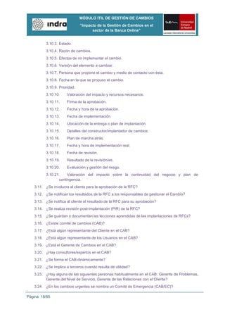 MÓDULO ITIL DE GESTIÓN DE CAMBIOS
                               “Impacto de la Gestión de Cambios en el
                                     sector de la Banca Online”


          3.10.3. Estado.
          3.10.4. Razón de cambios.
          3.10.5. Efectos de no implementar el cambio.
          3.10.6. Versión del elemento a cambiar.
          3.10.7. Persona que propone el cambio y medio de contacto con ésta.
          3.10.8. Fecha en la que se propuso el cambio.
          3.10.9. Prioridad.
          3.10.10.     Valoración del impacto y recursos necesarios.
          3.10.11.     Firma de la aprobación.
          3.10.12.     Fecha y hora de la aprobación.
          3.10.13.     Fecha de implementación.
          3.10.14.     Ubicación de la entrega o plan de implantación.
          3.10.15.     Detalles del constructor/implantador de cambios.
          3.10.16.     Plan de marcha atrás.
          3.10.17.     Fecha y hora de implementación real.
          3.10.18.     Fecha de revisión.
          3.10.19.     Resultado de la revisión/es.
          3.10.20.     Evaluación y gestión del riesgo.
          3.10.21.    Valoración del impacto sobre la continuidad del negocio y plan de
                 contingencia.
    3.11. ¿Se involucra al cliente para la aprobación de la RFC?
    3.12. ¿Se notifican los resultados de la RFC a los responsables de gestionar el Cambio?
    3.13. ¿Se notifica al cliente el resultado de la RFC para su aprobación?
    3.14. ¿Se realiza revisión post-implantación (PIR) de la RFC?
    3.15. ¿Se guardan y documentan las lecciones aprendidas de las implantaciones de RFCs?
    3.16. ¿Existe comité de cambios (CAB)?
    3.17. ¿Está algún representante del Cliente en el CAB?
    3.18. ¿Está algún representante de los Usuarios en el CAB?
    3.19. ¿Está el Gerente de Cambios en el CAB?
    3.20. ¿Hay consultores/expertos en el CAB?
    3.21. ¿Se forma el CAB dinámicamente?
    3.22. ¿Se implica a terceros cuando resulta de utilidad?
    3.23. ¿Hay alguna de las siguientes personas habitualmente en el CAB: Gerente de Problemas,
          Gerente del Nivel de Servicio, Gerente de las Relaciones con el Cliente?
    3.24. ¿En los cambios urgentes se nombra un Comité de Emergencia (CAB/EC)?

Página: 18/85
 