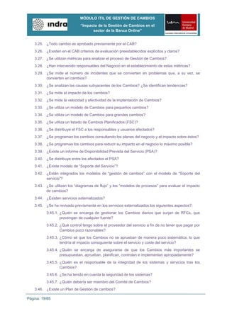 MÓDULO ITIL DE GESTIÓN DE CAMBIOS
                              “Impacto de la Gestión de Cambios en el
                                    sector de la Banca Online”


    3.25. ¿Todo cambio es aprobado previamente por el CAB?
    3.26. ¿Existen en el CAB criterios de evaluación preestablecidos explícitos y claros?
    3.27. ¿Se utilizan métricas para analizar el proceso de Gestión de Cambios?
    3.28. ¿Han intervenido responsables del Negocio en el establecimiento de estas métricas?
    3.29. ¿Se mide el número de incidentes que se convierten en problemas que, a su vez, se
          convierten en cambios?
    3.30. ¿Se analizan las causas subyacentes de los Cambios? ¿Se identifican tendencias?
    3.31. ¿Se mide el impacto de los cambios?
    3.32. ¿Se mide la velocidad y efectividad de la implantación de Cambios?
    3.33. ¿Se utiliza un modelo de Cambios para pequeños cambios?
    3.34. ¿Se utiliza un modelo de Cambios para grandes cambios?
    3.35. ¿Se utiliza un listado de Cambios Planificados (FSC)?
    3.36. ¿Se distribuye el FSC a los responsables y usuarios afectados?
    3.37. ¿Se programan los cambios consultando los planes del negocio y el impacto sobre éstos?
    3.38. ¿Se programan los cambios para reducir su impacto en el negocio lo máximo posible?
    3.39. ¿Existe un informe de Disponibilidad Prevista del Servicio (PSA)?
    3.40. ¿Se distribuye entre los afectados el PSA?
    3.41. ¿Existe modelo de “Soporte del Servicio”?
    3.42. ¿Están integrados los modelos de “gestión de cambios” con el modelo de “Soporte del
          servicio”?
    3.43. ¿Se utilizan los “diagramas de flujo” y los “modelos de procesos” para evaluar el impacto
          de cambios?
    3.44. ¿Existen servicios externalizados?
    3.45. ¿Se ha revisado previamente en los servicios externalizados los siguientes aspectos?:
          3.45.1. ¿Quién se encarga de gestionar los Cambios diarios que surjan de RFCs, que
                  provengan de cualquier fuente?
          3.45.2. ¿Qué control tengo sobre el proveedor del servicio a fin de no tener que pagar por
                  Cambios poco razonables?
          3.45.3. ¿Cómo sé que los Cambios no se aprueban de manera poco sistemática, lo que
                  tendría el impacto consiguiente sobre el servicio y coste del servicio?
          3.45.4. ¿Quién se encarga de asegurarse de que los Cambios más importantes se
                  presupuestan, aprueban, planifican, controlan e implementan apropiadamente?
          3.45.5. ¿Quién es el responsable de la integridad de los sistemas y servicios tras los
                  Cambios?
          3.45.6. ¿Se ha tenido en cuenta la seguridad de los sistemas?
          3.45.7. ¿Quién debería ser miembro del Comité de Cambios?
    3.46. ¿Existe un Plan de Gestión de cambios?

Página: 19/85
 