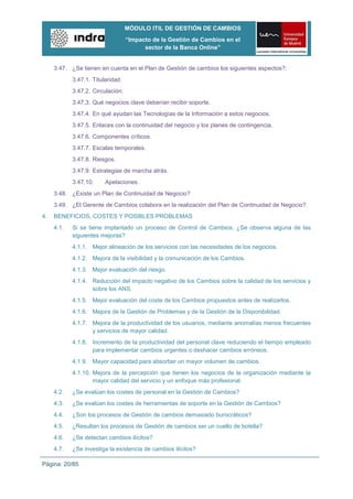 MÓDULO ITIL DE GESTIÓN DE CAMBIOS
                                   “Impacto de la Gestión de Cambios en el
                                         sector de la Banca Online”


     3.47. ¿Se tienen en cuenta en el Plan de Gestión de cambios los siguientes aspectos?:
            3.47.1. Titularidad.
            3.47.2. Circulación.
            3.47.3. Qué negocios clave deberían recibir soporte.
            3.47.4. En qué ayudan las Tecnologías de la Información a estos negocios.
            3.47.5. Enlaces con la continuidad del negocio y los planes de contingencia.
            3.47.6. Componentes críticos.
            3.47.7. Escalas temporales.
            3.47.8. Riesgos.
            3.47.9. Estrategias de marcha atrás.
            3.47.10.     Apelaciones.
     3.48. ¿Existe un Plan de Continuidad de Negocio?
     3.49. ¿El Gerente de Cambios colabora en la realización del Plan de Continuidad de Negocio?
4.   BENEFICIOS, COSTES Y POSIBLES PROBLEMAS
     4.1.   Si se tiene implantado un proceso de Control de Cambios, ¿Se observa alguna de las
            siguientes mejoras?
            4.1.1. Mejor alineación de los servicios con las necesidades de los negocios.
            4.1.2. Mejora de la visibilidad y la comunicación de los Cambios.
            4.1.3. Mejor evaluación del riesgo.
            4.1.4. Reducción del impacto negativo de los Cambios sobre la calidad de los servicios y
                   sobre los ANS.
            4.1.5. Mejor evaluación del coste de los Cambios propuestos antes de realizarlos.
            4.1.6. Mejora de la Gestión de Problemas y de la Gestión de la Disponibilidad.
            4.1.7. Mejora de la productividad de los usuarios, mediante anomalías menos frecuentes
                   y servicios de mayor calidad.
            4.1.8. Incremento de la productividad del personal clave reduciendo el tiempo empleado
                   para implementar cambios urgentes o deshacer cambios erróneos.
            4.1.9. Mayor capacidad para absorber un mayor volumen de cambios.
            4.1.10. Mejora de la percepción que tienen los negocios de la organización mediante la
                    mayor calidad del servicio y un enfoque más profesional.
     4.2.   ¿Se evalúan los costes de personal en la Gestión de Cambios?
     4.3.   ¿Se evalúan los costes de herramientas de soporte en la Gestión de Cambios?
     4.4.   ¿Son los procesos de Gestión de cambios demasiado burocráticos?
     4.5.   ¿Resultan los procesos de Gestión de cambios ser un cuello de botella?
     4.6.   ¿Se detectan cambios ilícitos?
     4.7.   ¿Se investiga la existencia de cambios ilícitos?

Página: 20/85
 