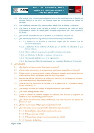 MÓDULO ITIL DE GESTIÓN DE CAMBIOS
                                “Impacto de la Gestión de Cambios en el
                                      sector de la Banca Online”


     4.8.   ¿Se llevan a cabo inspecciones regulares para comprobar que el personal de Gestión de
            cambios, Gestión de Servicio y los Usuarios siguen los procedimientos de Gestión de
            cambios?
     4.9.   ¿Se establecen controles sobre las actividades del personal de soporte e ingenieros?
     4.10. ¿Se detecta el acceso de los Usuarios a equipos o software de los cuales no tenga
           conocimiento el sistema de Gestión de la Configuración por medio del Centro de Servicio
           al Usuario?
     4.11. ¿Se forma al personal nuevo y al ya existente en la Gestión de Servicios TI?
     4.12. ¿Se presenta alguno de los siguientes problemas en la Gestión de cambios?
            4.12.1. El alcance de un Cambio es demasiado amplio para los recursos que se
                    encuentran disponibles.
            4.12.2. La titularidad de los sistemas afectados por un Cambio no está clara, lo que
                    provoca retrasos.
            4.12.3. Faltan o están sin comprobar los procedimientos de marcha atrás.
            4.12.4. Las Solicitudes de Cambio se procesan manualmente.
            4.12.5. Falta respaldo de la dirección de la organización.
            4.12.6. Con frecuencia, falla el proceso cuando son necesarios Cambios de Emergencia.
5.   ACTIVIDADES
     5.1.   ¿Se planifica la implementación de procesos operativos?
     5.2.   ¿Tienen todos los miembros de la organización autorización para solicitar un Cambio?
     5.3.   Si se encuentra en una organización grande, ¿Requieren todas las peticiones de Usuarios
            una firma de un Gestor de Usuarios antes de remitir una petición?
     5.4.   Cuando una solicitud de Cambio se emite como resolución de un registro de problema,
            ¿Se conserva el registro del problema original?
     5.5.   ¿Sólo el personal de Gestión de Cambios o el de Gestión de la Configuración tienen
            acceso a cerrar RFCs?
     5.6.   ¿Se encarga el Comité de Cambios de asignar la prioridad a los cambios?
     5.7.   ¿Se evalúa el riesgo en esta fase?
     5.8.   ¿Tiene la Gestión de cambios delegada la autoridad para autorizar y programar los
            cambios de poca importancia y pocos recursos?
     5.9.   ¿Se utilizan frecuentemente medios electrónicos para evitar reuniones del Comité de
            Cambios in situ?
     5.10. ¿Existen reuniones del CAB programadas periódicamente?
     5.11. ¿Se tratan en las reuniones programadas del CAB los siguientes temas?:
            5.11.1. Cambios fallidos o desechos mediante marcha atrás.
            5.11.2. RFCs a evaluar por el CAB.
            5.11.3. RFCs que hayan sido previamente evaluadas por el CAB.
            5.11.4. Revisiones de Cambios.

Página: 21/85
 