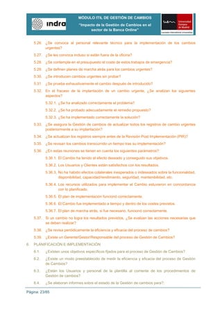 MÓDULO ITIL DE GESTIÓN DE CAMBIOS
                                “Impacto de la Gestión de Cambios en el
                                      sector de la Banca Online”


     5.26. ¿Se convoca al personal relevante técnico para la implementación de los cambios
           urgentes?
     5.27. ¿Se les convoca incluso si están fuera de la oficina?
     5.28. ¿Se contempla en el presupuesto el coste de estos trabajos de emergencia?
     5.29. ¿Se definen planes de marcha atrás para los cambios urgentes?
     5.30. ¿Se introducen cambios urgentes sin probar?
     5.31. ¿Se prueba exhaustivamente el cambio después de introducido?
     5.32. En el fracaso de la implantación de un cambio urgente, ¿Se analizan los siguientes
           aspectos?
            5.32.1. ¿Se ha analizado correctamente el problema?
            5.32.2. ¿Se ha probado adecuadamente el remedio propuesto?
            5.32.3. ¿Se ha implementado correctamente la solución?
     5.33. ¿Se asegura la Gestión de cambios de actualizar todos los registros de cambio urgentes
           posteriormente a su implantación?
     5.34. ¿Se actualizan los registros siempre antes de la Revisión Post Implementación (PIR)?
     5.35. ¿Se revisan los cambios transcurrido un tiempo tras su implementación?
     5.36. ¿En estas reuniones se tienen en cuenta los siguientes parámetros?:
            5.36.1. El Cambio ha tenido el efecto deseado y conseguido sus objetivos.
            5.36.2. Los Usuarios y Clientes están satisfechos con los resultados.
            5.36.3. No ha habido efectos colaterales inesperados o indeseados sobre la funcionalidad,
                    disponibilidad, capacidad/rendimiento, seguridad, mantenibilidad, etc.
            5.36.4. Los recursos utilizados para implementar el Cambio estuvieron en concordancia
                    con lo planificado.
            5.36.5. El plan de implementación funcionó correctamente.
            5.36.6. El Cambio fue implementado a tiempo y dentro de los costes previstos.
            5.36.7. El plan de marcha atrás, si fue necesario, funcionó correctamente.
     5.37. Si un cambio no logra los resultados previstos, ¿Se evalúan las acciones necesarias que
           se deben realizar?
     5.38. ¿Se revisa periódicamente la eficiencia y eficacia del proceso de cambios?
     5.39. ¿Existe un Gerente/Gestor/Responsable del proceso de Gestión de Cambios?
6.   PLANIFICACIÓN E IMPLEMENTACIÓN
     6.1.   ¿Existen unos objetivos específicos fijados para el proceso de Gestión de Cambios?
     6.2.   ¿Existe un modo preestablecido de medir la eficiencia y eficacia del proceso de Gestión
            de Cambios?
     6.3.   ¿Están los Usuarios y personal de la plantilla al corriente de los procedimientos de
            Gestión de cambios?
     6.4.   ¿Se elaboran informes sobre el estado de la Gestión de cambios para?:

Página: 23/85
 
