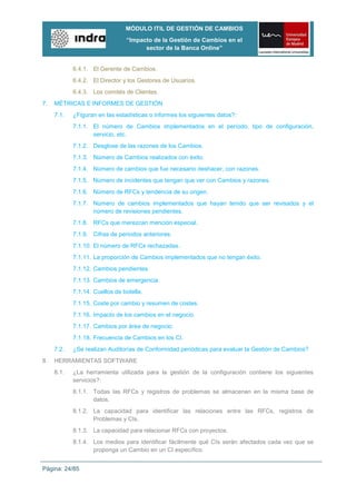 MÓDULO ITIL DE GESTIÓN DE CAMBIOS
                                “Impacto de la Gestión de Cambios en el
                                      sector de la Banca Online”


            6.4.1. El Gerente de Cambios.
            6.4.2. El Director y los Gestores de Usuarios.
            6.4.3. Los comités de Clientes.
7.   MÉTRICAS E INFORMES DE GESTIÓN
     7.1.   ¿Figuran en las estadísticas o informes los siguientes datos?:
            7.1.1. El número de Cambios implementados en el período, tipo de configuración,
                   servicio, etc.
            7.1.2. Desglose de las razones de los Cambios.
            7.1.3. Número de Cambios realizados con éxito.
            7.1.4. Número de cambios que fue necesario deshacer, con razones.
            7.1.5. Número de incidentes que tengan que ver con Cambios y razones.
            7.1.6. Número de RFCs y tendencia de su origen.
            7.1.7. Número de cambios implementados que hayan tenido que ser revisados y el
                   número de revisiones pendientes.
            7.1.8. RFCs que merezcan mención especial.
            7.1.9. Cifras de periodos anteriores.
            7.1.10. El número de RFCs rechazadas.
            7.1.11. La proporción de Cambios implementados que no tengan éxito.
            7.1.12. Cambios pendientes.
            7.1.13. Cambios de emergencia.
            7.1.14. Cuellos de botella.
            7.1.15. Coste por cambio y resumen de costes.
            7.1.16. Impacto de los cambios en el negocio.
            7.1.17. Cambios por área de negocio.
            7.1.18. Frecuencia de Cambios en los CI.
     7.2.   ¿Se realizan Auditorías de Conformidad periódicas para evaluar la Gestión de Cambios?
8.   HERRAMIENTAS SOFTWARE
     8.1.   ¿La herramienta utilizada para la gestión de la configuración contiene los siguientes
            servicios?:
            8.1.1. Todas las RFCs y registros de problemas se almacenan en la misma base de
                   datos.
            8.1.2. La capacidad para identificar las relaciones entre las RFCs, registros de
                   Problemas y CIs.
            8.1.3. La capacidad para relacionar RFCs con proyectos.
            8.1.4. Los medios para identificar fácilmente qué CIs serán afectados cada vez que se
                   proponga un Cambio en un CI específico.


Página: 24/85
 