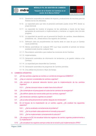 MÓDULO ITIL DE GESTIÓN DE CAMBIOS
                                “Impacto de la Gestión de Cambios en el
                                      sector de la Banca Online”


            8.1.5. Generación automática de análisis de impacto y evaluaciones de recursos para los
                   titulares de los CIs afectados.
            8.1.6. La capacidad para que todo el personal autorizado pueda enviar RFC desde su
                   propio terminal.
            8.1.7. La capacidad de mostrar el progreso de las solicitudes a través de las fases
                   apropiadas de autorización e implementación y mantener un registro claro de este
                   progreso.
            8.1.8. La capacidad de permitir que el personal de Gestión de cambios, desarrolladores,
                   probadores, etc., añada textos a los registros de Cambios.
            8.1.9. Definición clara de procedimientos de marcha atrás en caso de que un Cambio
                   cause problemas.
            8.1.10. Alertas automáticas de cualquier RFC que haya excedido el periodo de tiempo
                    predeterminado durante cualquier fase.
            8.1.11. Recordatorio automático para realizar las revisiones de los Cambios
            8.1.12. implementados.
            8.1.13. Generación automática de información de tendencias y de gestión relativa a los
                    Cambios.
            8.1.14. La capacidad para desarrollar los Cambios.
            8.1.15. Generación automática de programas de Cambios previstos.
            8.1.16. Una utilidad de procesos o flujos de trabajo.
9.   CAMBIOS URGENTES
     9.1.   ¿En los cambios urgentes se nombra un comité de emergencia (CAB/EC)?
     9.2.   ¿Hay un volumen considerable de cambios urgentes?
     9.3.   ¿Se convoca al personal relevante técnico para la implementación de los cambios
            urgentes?
            9.3.1. ¿Se les convoca incluso si están fuera de la oficina?
     9.4.   ¿Se contempla en el presupuesto el coste de los cambios de emergencia?
     9.5.   ¿Se definen planes de marcha atrás para los cambios urgentes?
     9.6.   ¿Se introducen cambios urgentes sin probar?
     9.7.   ¿Se prueba exhaustivamente el cambio después de introducido?
     9.8.   En el fracaso de la implantación de un cambio urgente, ¿Se analizan los siguientes
            aspectos?
            9.8.1. ¿Se ha analizado correctamente el problema?
            9.8.2. ¿Se ha probado adecuadamente el remedio propuesto?
            9.8.3. ¿Se ha implementado correctamente la solución?
     9.9.   ¿Se asegura la GC de actualizar todos los registros de cambio urgentes posteriormente a
            su implantación?
     9.10. ¿Se actualizan los registros siempre antes de la revisión post implementación (PIR)?

Página: 25/85
 
