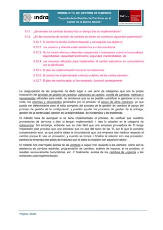 MÓDULO ITIL DE GESTIÓN DE CAMBIOS
                               “Impacto de la Gestión de Cambios en el
                                     sector de la Banca Online”


    9.11. ¿Se revisan los cambios transcurrido un tiempo tras su implementación?
    9.12. ¿En las reuniones de revisión de cambios se tienen en cuenta los siguientes parámetros?:
           9.12.1. El cambio ha tenido el efecto deseado y conseguido sus objetivos
           9.12.2. Los usuarios y clientes están satisfechos con los resultados
           9.12.3. No ha habido efectos colaterales inesperados o indeseados sobre la funcionalidad,
                   disponibilidad, capacidad/rendimiento, seguridad, mantenibilidad, etc.
           9.12.4. Los recursos utilizados para implementar el cambio estuvieron en concordancia
                   con lo planificado
           9.12.5. El plan de implementación funcionó correctamente
           9.12.6. El cambio fue implementado a tiempo y dentro de los costes previstos
           9.12.7. El plan de marcha atrás, si fue necesario, funcionó correctamente


La reagrupación de las preguntas ha dado lugar a una serie de categorías que son la propia
evaluación del proceso de gestión de cambios, peticiones de cambio, comité de cambios, métricas y
herramientas utilizadas para medir, no olvidemos que no es posible cuantificar ni gestionar si no se
mide, los informes y documentos generados por el proceso, el apoyo de otros procesos, ya que
puede ser determinante para el éxito completo del proceso de la gestión de cambios el apoyo del
proceso de gestión de la configuración y pueden ayudar los procesos de gestión de la entrega,
gestión de la continuidad, gestión de la disponibilidad, de incidencias y de problemas.
El método trata de averiguar si se tiene implementado el proceso, de verificar que nuestros
proveedores de servicios o bien lo tengan implementado o bien lo adopten en la categoría de
outsourcing. Sin embargo, entiende que es más fácil que una empresa proveedora de TI tenga
implantado este proceso que una empresa que no sea del ramo de las TI, por lo que lo pondera
compensando esto, ya que podría darse la circunstancia que una empresa sea madura respecto al
cambio porque lo sea un proveedor, y cuando se rompa o finalice la relación con ese proveedor,
perdiera la empresa ese grado de madurez que le daba su relación con aquel proveedor.
El método nos interrogará acerca de las políticas a seguir con respecto a los cambios, como son la
existencia de cambios estándar, programación de cambios, análisis de impacto, si se prueban, si
resultan excesivamente burocráticos, etc. Y finalmente, acerca de los cambios de urgencia y las
revisiones post implementación.




Página: 26/85
 