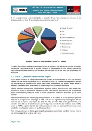 MÓDULO ITIL DE GESTIÓN DE CAMBIOS
                                “Impacto de la Gestión de Cambios en el
                                      sector de la Banca Online”


Y con un diagrama de sectores completo, en todas las áreas, representadas por números, de las
áreas que están en el eje de abscisas de diagrama de barras anterior.




                      Figura 3.2: Pesos de cada área de la Gestión de Cambios

Con esto, ya podemos saber en una empresa, cómo se encuentra con respecto al proceso de gestión
de cambios. Cabe destacar que en algunos casos no es posible llegar al 100% desde 0, ya que hay
preguntas destinadas a evidenciar que se hacen bien las cosas, por lo que hasta que no se hagan, no
es posible

3.3   Paso 3: ¿Hasta dónde queremos llegar?
En un primer momento, el instinto de proveedores diría sin tapujos que hasta el 100%, sin embargo
no tiene por qué ser necesariamente así. En este caso, aunque ITIL no sea una metodología, también
nos invita a seguir el principio, como hemos mencionado anteriormente, de “adopt & adapt”, es decir,
adoptarla y adaptarla a las necesidades de nuestro negocio o del negocio del cliente.
Existen diferentes motivaciones, perfectamente legítimas para no llegar al 100%, pero sobre todo,
económicas, como no disponer de más presupuesto, o en términos de inversión, que el importe de
dichas inversiones no justifique el ahorro en costes, eficiencia o fidelización de clientes que le pueda
suponer.
Hemos considerado que la mejora propuesta por defecto es de un 66% de lo que le reste al grado de
madurez de la organización para llegar al 100%, esto es, una organización que obtenga un 30% de
madurez, se le propone una mejora del 66% del 70%, es decir, 46,2 puntos porcentuales, que
sumados a los 30 que llevaba le dejarán en 76,2 puntos porcentuales de madurez. Esta medida,
según el ITSMF, supone el grado de madurez adecuado para una organización para que pueda
percibir los beneficios del proceso de gestión de cambios.
Pero por supuesto, será el cliente, quien tenga la potestad de decidir hasta cuando le interesa mejorar
y si le interesa ponderar un área sobre otra.




Página: 28/85
 