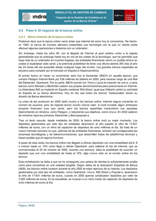 MÓDULO ITIL DE GESTIÓN DE CAMBIOS
                                “Impacto de la Gestión de Cambios en el
                                      sector de la Banca Online”


3.4   Paso 4: El negocio de la banca online.

3.4.1 Breve historia de la banca online.
Podemos decir que la banca online nació antes que Internet tal como hoy la conocemos. De hecho,
en 1983, la banca de Correos alemana presentaba una tecnología con la que un cliente podía
efectuar algunas operaciones a distancia con un ordenador.
Sin embargo, hasta los años 90, con la llegada de Internet al gran público unido a la bajada
generalizada que se prolonga hasta hoy en día de los costes de la tecnología, que ha permitido que
haya más de un ordenador en muchos hogares, las entidades financieras vieron un posible ahorro en
costes si explotaban este canal, y la potencial posibilidad de tener una oficina abierta 365 días al año
las 24 horas del día accesible desde cualquier lugar del mundo. Los grandes bancos españoles se
lanzaron para competir por el mercado en España e Hispanoamérica.
El primer banco en hacer un movimiento serio fue el Santander (BSCH en aquella época), que
compró Patagon Internet Bank por 538 millones de dólares en 2000, para hacerse cargo de una filial
del Santander, Openbank. Por su parte, BBVA acordó con Terra y Lycos la creación de uno-e, y otros
bancos como Banesto y Bankinter usaban sus propias denominaciones para posicionarse en Internet.
La Holandesa ING se implantó en España mediante ING-Direct, igual que Citibank centró su actividad
en España en su banca electrónica. Hoy en día casi todos los bancos “tradicionales” tienen su
división de Banca electrónica.
La crisis de las puntocom en 2000 dañó mucho a los bancos online. Internet seguía creciendo en
número de usuarios, pero de repente tenían mucho menos valor. A nivel mundial, algún ambicioso
proyecto financiero tuvo que cerrar, pero los bancos españoles mantuvieron sus apuestas
desinvirtiendo en América, como Patagon, o reduciendo sus objetivos, como Uno-e. En 2002 salieron
de números rojos los primeros, Ebankinter y Bancopopular-e.
Tras un lento repunte, desde mediados de 2005, la banca online vivió su mejor momento. Los
depósitos gestionados por este tipo de entidades alcanzaron el año pasado la cifra de 17.601
millones de euros, con un ritmo de captación de depósitos de ocho millones al día. Se trata de un
nuevo mercado bancario en que, además de las entidades financieras, también son protagonistas las
empresas tecnológicas y de telecomunicaciones, que desarrollan todas las plataformas técnicas y
hacen posible que el negocio funcione.
A pesar de esta caída, los bancos online han llegado a ofrecer depósitos con una rentabilidad del 6, 8
e incluso hasta un 10% como llegó a ofertar Openbank, para celebrar el día de Internet, que se
conmemoraba el 25 de octubre de 2005, durante una semana, daba la posibilidad de suscribir un
depósito que con una rentabilidad de hasta el 10%, algo nunca visto en el mundo online de los
bancos.
Esta revitalización se debe a que se ha conseguido una cartera de clientes lo suficientemente amplia
como para convertirse en una realidad tangible. Según datos de la Asociación Española de Banca
(AEB), los bancos online tuvieron durante el año 2005 el mejor ejercicio de su historia. Los depósitos
gestionados por este tipo de entidades, como Openbank, Uno-e, ING Direct y Popular-e, alcanzaron
la cifra de 17.601 millones de euros, cuando en 2000 apenas canalizaban depósitos por valor de
3.000 millones de euros. En la actualidad, se mueven a un ritmo medio de captación de depósitos de
ocho millones de euros al día.




Página: 29/85
 
