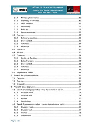 MÓDULO ITIL DE GESTIÓN DE CAMBIOS
                                         “Impacto de la Gestión de Cambios en el
                                               sector de la Banca Online”


     6.1.4        Métricas y herramientas .................................................................................. 59
     6.1.5        Informes y documentos ................................................................................... 59
     6.1.6        Otros procesos ................................................................................................ 59
     6.1.7        Outsourcing ..................................................................................................... 59
     6.1.8        Políticas .......................................................................................................... 59
     6.1.9        Cambios urgentes ........................................................................................... 60
    6.2   Empresa ................................................................................................................... 60
     6.2.1        Datos empresariales ....................................................................................... 60
     6.2.2        Disponibilidad .................................................................................................. 60
     6.2.3        Volumetría....................................................................................................... 61
     6.2.4        Productos ........................................................................................................ 61
    6.3   Evaluación ................................................................................................................ 61
    6.4   Medidas .................................................................................................................... 63
    6.5   Económico................................................................................................................ 64
     6.5.1        Gestión de Cambios ........................................................................................ 64
     6.5.2        Datos financieros ............................................................................................ 65
     6.5.3        Disponibilidad .................................................................................................. 65
     6.5.4        Volumetría....................................................................................................... 66
     6.5.5        Productos ........................................................................................................ 66
    6.6   Programas de prueba ............................................................................................... 68
7    Anexo II. Programa Visual Basic .................................................................................... 69
    7.1   Preguntas ................................................................................................................. 69
    7.2   Empresa ................................................................................................................... 71
    7.3   Evaluación ................................................................................................................ 72
8    Anexo III: Casos de prueba ............................................................................................ 74
    8.1   Caso 1: Empresa poco madura y muy dependiente de los S.I. ................................. 74
     8.1.1        Situación inicial ............................................................................................... 74
     8.1.2        Situación final .................................................................................................. 74
     8.1.3        Análisis ........................................................................................................... 75
     8.1.4        Conclusiones .................................................................................................. 76
    8.2   Caso 2: Empresa poco madura y menos dependiente de los S.I. ............................. 77
     8.2.1        Situación inicial ............................................................................................... 77
     8.2.2        Situación final .................................................................................................. 77
     8.2.3        Análisis ........................................................................................................... 78
     8.2.4        Conclusiones .................................................................................................. 79


Página: 3/85
 