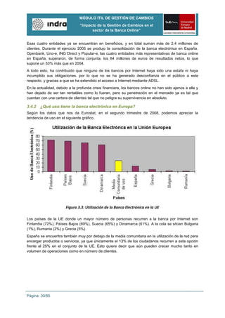 MÓDULO ITIL DE GESTIÓN DE CAMBIOS
                               “Impacto de la Gestión de Cambios en el
                                     sector de la Banca Online”


Esas cuatro entidades ya se encuentran en beneficios, y en total suman más de 2,4 millones de
clientes. Durante el ejercicio 2005 se produjo la consolidación de la banca electrónica en España.
Openbank, Uno-e, ING Direct y Popular-e, las cuatro entidades más representativas de banca online
en España, superaron, de forma conjunta, los 64 millones de euros de resultados netos, lo que
supone un 53% más que en 2004.
A todo esto, ha contribuido que ninguno de los bancos por Internet haya sido una estafa ni haya
incumplido sus obligaciones, por lo que no se ha generado desconfianza en el público a este
respecto, y gracias a que se ha extendido el acceso a Internet mediante ADSL.
En la actualidad, debido a la profunda crisis financiera, los bancos online no han sido ajenos a ella y
han dejado de ser tan rentables como lo fueran, pero su penetración en el mercado ya es tal que
cuentan con una cartera de clientes tal que no peligra su supervivencia en absoluto.

3.4.2 ¿Qué uso tiene la banca electrónica en Europa?
Según los datos que nos da Eurostat, en el segundo trimestre de 2008, podemos apreciar la
tendencia de uso en el siguiente gráfico.




                       Figura 3.3: Utilización de la Banca Electrónica en la UE

Los países de la UE donde un mayor número de personas recurren a la banca por Internet son
Finlandia (72%), Países Bajos (69%), Suecia (65%) y Dinamarca (61%). A la cola se sitúan Bulgaria
(1%), Rumania (2%) y Grecia (5%).
España se encuentra también muy por debajo de la media comunitaria en la utilización de la red para
encargar productos o servicios, ya que únicamente el 13% de los ciudadanos recurren a esta opción
frente al 25% en el conjunto de la UE. Esto quiere decir que aún pueden crecer mucho tanto en
volumen de operaciones como en número de clientes.




Página: 30/85
 