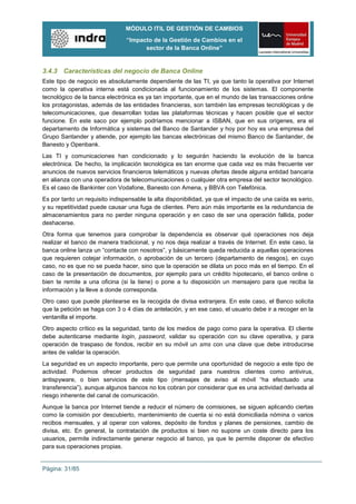 MÓDULO ITIL DE GESTIÓN DE CAMBIOS
                                “Impacto de la Gestión de Cambios en el
                                      sector de la Banca Online”


3.4.3 Características del negocio de Banca Online
Este tipo de negocio es absolutamente dependiente de las TI, ya que tanto la operativa por Internet
como la operativa interna está condicionada al funcionamiento de los sistemas. El componente
tecnológico de la banca electrónica es ya tan importante, que en el mundo de las transacciones online
los protagonistas, además de las entidades financieras, son también las empresas tecnológicas y de
telecomunicaciones, que desarrollan todas las plataformas técnicas y hacen posible que el sector
funcione. En este saco por ejemplo podríamos mencionar a ISBAN, que en sus orígenes, era el
departamento de Informática y sistemas del Banco de Santander y hoy por hoy es una empresa del
Grupo Santander y atiende, por ejemplo las bancas electrónicas del mismo Banco de Santander, de
Banesto y Openbank.
Las TI y comunicaciones han condicionado y lo seguirán haciendo la evolución de la banca
electrónica. De hecho, la implicación tecnológica es tan enorme que cada vez es más frecuente ver
anuncios de nuevos servicios financieros telemáticos y nuevas ofertas desde alguna entidad bancaria
en alianza con una operadora de telecomunicaciones o cualquier otra empresa del sector tecnológico.
Es el caso de Bankinter con Vodafone, Banesto con Amena, y BBVA con Telefónica.
Es por tanto un requisito indispensable la alta disponibilidad, ya que el impacto de una caída es serio,
y su repetitividad puede causar una fuga de clientes. Pero aún más importante es la redundancia de
almacenamientos para no perder ninguna operación y en caso de ser una operación fallida, poder
deshacerse.
Otra forma que tenemos para comprobar la dependencia es observar qué operaciones nos deja
realizar el banco de manera tradicional, y no nos deja realizar a través de Internet. En este caso, la
banca online lanza un “contacte con nosotros”, y básicamente queda reducida a aquellas operaciones
que requieren cotejar información, o aprobación de un tercero (departamento de riesgos), en cuyo
caso, no es que no se pueda hacer, sino que la operación se dilata un poco más en el tiempo. En el
caso de la presentación de documentos, por ejemplo para un crédito hipotecario, el banco online o
bien te remite a una oficina (si la tiene) o pone a tu disposición un mensajero para que reciba la
información y la lleve a donde corresponda.
Otro caso que puede plantearse es la recogida de divisa extranjera. En este caso, el Banco solicita
que la petición se haga con 3 o 4 días de antelación, y en ese caso, el usuario debe ir a recoger en la
ventanilla el importe.
Otro aspecto crítico es la seguridad, tanto de los medios de pago como para la operativa. El cliente
debe autenticarse mediante login, password, validar su operación con su clave operativa, y para
operación de traspaso de fondos, recibir en su móvil un sms con una clave que debe introducirse
antes de validar la operación.
La seguridad es un aspecto importante, pero que permite una oportunidad de negocio a este tipo de
actividad. Podemos ofrecer productos de seguridad para nuestros clientes como antivirus,
antispyware, o bien servicios de este tipo (mensajes de aviso al móvil “ha efectuado una
transferencia”), aunque algunos bancos no los cobran por considerar que es una actividad derivada al
riesgo inherente del canal de comunicación.
Aunque la banca por Internet tiende a reducir el número de comisiones, se siguen aplicando ciertas
como la comisión por descubierto, mantenimiento de cuenta si no está domiciliada nómina o varios
recibos mensuales, y al operar con valores, depósito de fondos y planes de pensiones, cambio de
divisa, etc. En general, la contratación de productos si bien no supone un coste directo para los
usuarios, permite indirectamente generar negocio al banco, ya que le permite disponer de efectivo
para sus operaciones propias.


Página: 31/85
 