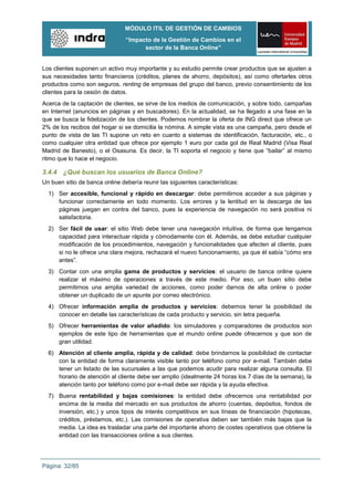 MÓDULO ITIL DE GESTIÓN DE CAMBIOS
                                “Impacto de la Gestión de Cambios en el
                                      sector de la Banca Online”


Los clientes suponen un activo muy importante y su estudio permite crear productos que se ajusten a
sus necesidades tanto financieros (créditos, planes de ahorro, depósitos), así como ofertarles otros
productos como son seguros, renting de empresas del grupo del banco, previo consentimiento de los
clientes para la cesión de datos.
Acerca de la captación de clientes, se sirve de los medios de comunicación, y sobre todo, campañas
en Internet (anuncios en páginas y en buscadores). En la actualidad, se ha llegado a una fase en la
que se busca la fidelización de los clientes. Podemos nombrar la oferta de ING direct que ofrece un
2% de los recibos del hogar si se domicilia la nómina. A simple vista es una campaña, pero desde el
punto de vista de las TI supone un reto en cuanto a sistemas de identificación, facturación, etc., o
como cualquier otra entidad que ofrece por ejemplo 1 euro por cada gol de Real Madrid (Visa Real
Madrid de Banesto), o el Osasuna. Es decir, la TI soporta el negocio y tiene que “bailar” al mismo
ritmo que lo hace el negocio.

3.4.4 ¿Qué buscan los usuarios de Banca Online?
Un buen sitio de banca online debería reunir las siguientes características:
  1) Ser accesible, funcional y rápido en descargar: debe permitirnos acceder a sus páginas y
     funcionar correctamente en todo momento. Los errores y la lentitud en la descarga de las
     páginas juegan en contra del banco, pues la experiencia de navegación no será positiva ni
     satisfactoria.
  2) Ser fácil de usar: el sitio Web debe tener una navegación intuitiva, de forma que tengamos
     capacidad para interactuar rápida y cómodamente con él. Además, se debe estudiar cualquier
     modificación de los procedimientos, navegación y funcionalidades que afecten al cliente, pues
     si no le ofrece una clara mejora, rechazará el nuevo funcionamiento, ya que él sabía “cómo era
     antes”.
  3) Contar con una amplia gama de productos y servicios: el usuario de banca online quiere
     realizar el máximo de operaciones a través de este medio. Por eso, un buen sitio debe
     permitirnos una amplia variedad de acciones, como poder darnos de alta online o poder
     obtener un duplicado de un apunte por correo electrónico.
  4) Ofrecer información amplia de productos y servicios: debemos tener la posibilidad de
     conocer en detalle las características de cada producto y servicio, sin letra pequeña.
  5) Ofrecer herramientas de valor añadido: los simuladores y comparadores de productos son
     ejemplos de este tipo de herramientas que el mundo online puede ofrecernos y que son de
     gran utilidad.
  6) Atención al cliente amplia, rápida y de calidad: debe brindarnos la posibilidad de contactar
     con la entidad de forma claramente visible tanto por teléfono como por e-mail. También debe
     tener un listado de las sucursales a las que podemos acudir para realizar alguna consulta. El
     horario de atención al cliente debe ser amplio (idealmente 24 horas los 7 días de la semana), la
     atención tanto por teléfono como por e-mail debe ser rápida y la ayuda efectiva.
  7) Buena rentabilidad y bajas comisiones: la entidad debe ofrecernos una rentabilidad por
     encima de la media del mercado en sus productos de ahorro (cuentas, depósitos, fondos de
     inversión, etc.) y unos tipos de interés competitivos en sus líneas de financiación (hipotecas,
     créditos, préstamos, etc.). Las comisiones de operativa deben ser también más bajas que la
     media. La idea es trasladar una parte del importante ahorro de costes operativos que obtiene la
     entidad con las transacciones online a sus clientes.




Página: 32/85
 