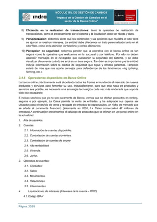MÓDULO ITIL DE GESTIÓN DE CAMBIOS
                                 “Impacto de la Gestión de Cambios en el
                                       sector de la Banca Online”


     8) Eficiencia en la realización de transacciones: tanto la operativa de realización de
        transacciones, como el procesamiento por el sistema y la liquidación debe ser rápida y clara.
     9) Personalización: debemos sentir que los contenidos y las opciones que muestra el sitio Web
        se ajustan a nuestros intereses. La entidad debe ofrecernos un trato personalizado tanto en el
        sitio Web, como en la atención por teléfono y correo electrónico.
     10) Percepción de seguridad: debemos percibir que la operativa con el banco online es tan
         segura como la operativa que realizamos en la sucursal o por teléfono. Por ello no deben
         aparecer mensajes en el navegador que cuestionen la seguridad del sistema, y se debe
         visualizar claramente cuándo se está en un área segura. También es importante que la entidad
         incluya información sobre la política de seguridad que sigue y ofrezca garantías. Tampoco
         estará de más que nos aporte consejos para defendernos de los fenómenos –ing (phising,
         farming, etc.).

3.4.5 Operaciones disponibles en Banca Online
La banca online prácticamente está abordando todos los frentes e inundando el mercado de nuevos
productos y servicios para fomentar su uso. Indudablemente, para que esta riada de productos y
servicios sea posible, es necesaria una estrategia tecnológica cada vez más elaborada que soporte
todo ese escaparate.
E incluso servicios que ya no son puramente de Banca, vemos que se ofertan productos en renting,
seguros o por ejemplo, La Caixa permite la venta de entradas, y ha adaptado sus cajeros ser
utilizados para el servicio de venta y recogida de entradas de espectáculos, un nicho de mercado que
se añade al puramente financiero (solamente en 2005, La Caixa comercializó 47 millones de
entradas).A continuación presentamos el catálogo de productos que se ofertan en un banco online en
la actualidad.
1. Alta de usuarios.
2. Cuentas:
       2.1. Información de cuentas disponibles.
       2.2. Contratación de cuentas corrientes.
       2.3. Contratación de cuentas de ahorro
       2.4. Alta rentabilidad
       2.5. Vivienda.
       2.6. Junior.
3. Operativa de cuentas:
       3.1. Consultas:
       3.2. Saldo.
       3.3. Movimientos.
       3.4. Retenciones.
       3.5. Intervinientes.
4.        Liquidaciones de intereses (Intereses de la cuenta – IRPF)
      4.1. Código IBAN


Página: 33/85
 