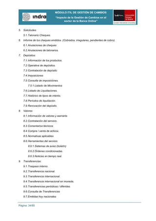 MÓDULO ITIL DE GESTIÓN DE CAMBIOS
                                  “Impacto de la Gestión de Cambios en el
                                        sector de la Banca Online”


5. Solicitudes:
   5.1. Talonario Cheques.
6. Informe de los cheques emitidos. (Cobrados, irregulares, pendientes de cobro).
   6.1. Anulaciones de cheques
   6.2. Anulaciones de talonarios.
7. Depósitos:
   7.1. Información de los productos.
   7.2. Operativa de depósitos.
   7.3. Contratación de depósito
   7.4. Imposiciones
   7.5. Consulta de imposiciones.
       7.5.1.Listado de Movimientos
   7.6. Listado de Liquidaciones.
   7.7. Histórico de tipos de interés.
   7.8. Períodos de liquidación.
   7.9. Renovación del depósito.
8. Valores:
   8.1. Información de valores y warrants
   8.2. Contratación del servicio.
   8.3. Comentarios técnicos
   8.4. Compra / venta de activos.
   8.5. Normativas aplicables
   8.6. Herramientas del servicio
       8.6.1.Sistemas de aviso (boletín)
       8.6.2.Órdenes condicionadas.
       8.6.3.Noticias en tiempo real.
9. Transferencias:
   9.1. Traspaso interno.
   9.2. Transferencia nacional.
   9.3. Transferencia internacional.
   9.4. Transferencia internacional en moneda.
   9.5. Transferencias periódicas / diferidas.
   9.6. Consulta de Transferencias
   9.7. Emitidas hoy nacionales


Página: 34/85
 