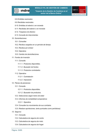 MÓDULO ITIL DE GESTIÓN DE CAMBIOS
                                 “Impacto de la Gestión de Cambios en el
                                       sector de la Banca Online”


   9.8. Emitidas nacionales
   9.9. Recibidas nacionales
   9.10. Emitidas al exterior o en moneda
   9.11. Recibidas del exterior o en moneda
   9.12. Traspasos de efectivo
   9.13. Consulta de intervinientes
10. Domiciliaciones:
   10.1. Consultas
   10.2. Recibos cargados en un período de tiempo.
   10.3. Recibos por emisor
   10.4. Operativa
   10.5. Cambio de domiciliaciones.
11. Fondos de inversión
   11.1. Consulta
       11.1.1. Productos disponibles.
       11.1.2. Buscador de fondos
       11.1.3. Productos contratados
   11.2. Operativa
       11.2.1. Contratación
       11.2.2. Imposición
12. Planes de pensiones:
   12.1. Consulta
       12.1.1. Productos disponibles.
       12.1.2. Buscador de productos.
   12.2. Selecciones según tramo de edad
   12.3. Informes de rentabilidad comparativos
       12.3.1. Operativa
   12.4. Consultar los movimientos de sus contratos
   12.5. Realizar aportaciones, tanto puntuales como periódicas)
13. Seguros:
   13.1. Consulta
   13.2. Calculadora de seguros de coche
   13.3. Calculadora de seguros de moto
   13.4. Calculadora de seguros de hogar


Página: 35/85
 
