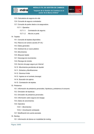 MÓDULO ITIL DE GESTIÓN DE CAMBIOS
                                  “Impacto de la Gestión de Cambios en el
                                        sector de la Banca Online”


    13.5. Calculadora de seguros de vida
    13.6. Consulta de seguros contratados
    13.7. Consulta de partes dados a la aseguradora.
        13.7.1. Operativa
               13.7.1.1.   Contratación de seguros.
               13.7.1.2.   Alta de un parte.
14. Tarjetas
    14.1. Consulta de tarjetas disponibles.
    14.2. Reenvío de número secreto (P.I.N.)
    14.3. Datos generales
    14.4. Solicitud de un nuevo plástico
    14.5. Movimientos
    14.6. Bloquear tarjeta
    14.7. Descarga de movimientos
    14.8. Recarga de móviles
    14.9. Servicio de pago seguro por Internet
    14.10. Movimientos pendientes de liquidar
    14.11. Extractos y Bonificaciones
    14.12. Disminuir límite
    14.13. Ingreso en el contrato (recarga)
    14.14. Buscador de cajeros.
    14.15. Contratación de tarjetas.
15. Préstamos
    15.1. Información de préstamos personales, hipotecas y préstamos al consumo.
    15.2. Simulador de hipotecas.
    15.3. Simulador de préstamos personales.
    15.4. Información sobre seguros de impago.
    15.5. Datos de vencimientos
    15.6. Operativa
        15.6.1. Movimientos
        15.6.2. Amortización anticipada.
    15.7. Modificación de cuenta asociada.
16. Renting
    16.1. Información de bienes en modalidad de renting


Página: 36/85
 