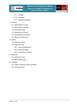 MÓDULO ITIL DE GESTIÓN DE CAMBIOS
                                “Impacto de la Gestión de Cambios en el
                                      sector de la Banca Online”


        16.1.1. Ventajas
        16.1.2. Fiscalidad
        16.1.3. Preguntas frecuentes.
17. Extractos
    17.1. Operaciones en cuenta
    17.2. Operaciones en tarjetas
    17.3. Información fiscal
    17.4. Operaciones en fondos
    17.5. Operaciones en préstamos.
    17.6. Recibos del último mes.
18. Alertas
    18.1. Alertas de valores
    18.2. Resto de alertas
        18.2.1. Aviso de transferencia
        18.2.2. Entrada de pagos.
        18.2.3. Vencimiento de recibos.
19. Seguridad
    19.1. Cambio de claves
    19.2. SMS transferencias.
20. Fiscalidad
    20.1. Pago de impuestos/ tasas municipales.
    20.2. Consultorio fiscal.




Página: 37/85
 