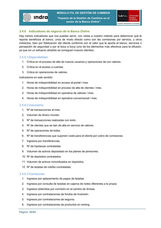 MÓDULO ITIL DE GESTIÓN DE CAMBIOS
                               “Impacto de la Gestión de Cambios en el
                                     sector de la Banca Online”


3.4.6 Indicadores de negocio de la Banca Online
Hay ciertos indicadores que nos pueden servir, con vistas a nuestro método para determinar qué le
reporta beneficios al banco, unos de modo directo como son las comisiones por servicio, y otros
indirectos, bien por fidelización del cliente conforme con el valor que le aporta el banco, servicios o
percepción de seguridad o por el boca a boca (uno de los elementos más efectivos para la difusión,
ya que sin un esfuerzo añadido se consiguen nuevos clientes).

3.4.6.1 Disponibilidad:
  1. Crítica en el proceso de alta de nuevos usuarios y operaciones de con valores.
  2. Crítica en el acceso a cuentas.
  3. Critica en operaciones de valores.
Indicadores en este sentido:
  1. Horas de indisponibilidad en acceso al portal / mes.
  2. Horas de indisponibilidad en proceso de alta de clientes / mes.
  3. Horas de indisponibilidad en operativa de valores / mes.
  4. Horas de indisponibilidad en operativa convencional / mes.

3.4.6.2 Volumetría:
  1. Nº de transacciones al mes.
  2. Volumen de dinero movido.
  3. Nº de transacciones realizadas con éxito.
  4. Nº de clientes que se dan de alta en servicio de valores.
  5. Nº de operaciones de bolsa.
  6. Nº de transferencias que suponen coste para el cliente por cobro de comisiones.
  7. Ingresos por transferencias.
  8. Nº de hipotecas contratadas
  9. Volumen de activos depositado en los planes de pensiones.
  10. Nº de depósitos contratados.
  11. Volumen de activos inmovilizados en depósitos.
  12. Nº de tarjetas de crédito contratadas.

3.4.6.3 Comisiones:
  1. Ingresos por aplazamiento de pagos de tarjetas.
  2. Ingresos por consulta de tarjetas en cajeros de redes diferentes a la propia.
  3. Ingresos obtenidos por comisión en el cambio de divisas.
  4. Ingresos por contrataciones de fondos de Inversión.
  5. Ingresos por contrataciones de seguros.
  6. Ingresos por contrataciones de productos en renting.

Página: 38/85
 