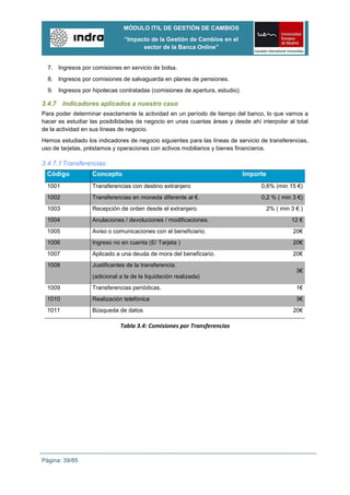 MÓDULO ITIL DE GESTIÓN DE CAMBIOS
                                “Impacto de la Gestión de Cambios en el
                                      sector de la Banca Online”


  7. Ingresos por comisiones en servicio de bolsa.
  8. Ingresos por comisiones de salvaguarda en planes de pensiones.
  9. Ingresos por hipotecas contratadas (comisiones de apertura, estudio).

3.4.7 Indicadores aplicados a nuestro caso
Para poder determinar exactamente la actividad en un período de tiempo del banco, lo que vamos a
hacer es estudiar las posibilidades de negocio en unas cuantas áreas y desde ahí interpolar al total
de la actividad en sus líneas de negocio.
Hemos estudiado los indicadores de negocio siguientes para las líneas de servicio de transferencias,
uso de tarjetas, préstamos y operaciones con activos mobiliarios y bienes financieros.

3.4.7.1 Transferencias:
  Código           Concepto                                                  Importe
  1001             Transferencias con destino extranjero                          0,6% (min 15 €)
  1002             Transferencias en moneda diferente al €.                       0,2 % ( min 3 €)
  1003             Recepción de orden desde el extranjero.                             2% ( min 3 € )
  1004             Anulaciones / devoluciones / modificaciones.                                 12 €
  1005             Aviso o comunicaciones con el beneficiario.                                   20€
  1006             Ingreso no en cuenta (E/ Tarjeta )                                            20€
  1007             Aplicado a una deuda de mora del beneficiario.                                20€
  1008             Justificantes de la transferencia.
                                                                                                  3€
                   (adicional a la de la liquidación realizada)
  1009             Transferencias periódicas.                                                     1€
  1010             Realización telefónica                                                         3€
  1011             Búsqueda de datos                                                             20€

                              Tabla 3.4: Comisiones por Transferencias




Página: 39/85
 