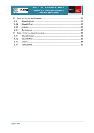 MÓDULO ITIL DE GESTIÓN DE CAMBIOS
                                     “Impacto de la Gestión de Cambios en el
                                           sector de la Banca Online”


  8.3   Caso 3: Empresa semi-madura ................................................................................ 80
    8.3.1      Situación inicial ............................................................................................... 80
    8.3.2      Situación final .................................................................................................. 80
    8.3.3      Análisis ........................................................................................................... 81
    8.3.4      Conclusiones .................................................................................................. 82
  8.4   Caso 4: Empresa bastante madura .......................................................................... 83
    8.4.1      Situación inicial ............................................................................................... 83
    8.4.2      Situación final .................................................................................................. 83
    8.4.3      Análisis ........................................................................................................... 84
    8.4.4      Conclusiones .................................................................................................. 85




Página: 4/85
 