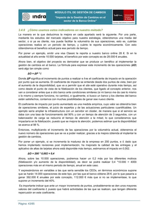 MÓDULO ITIL DE GESTIÓN DE CAMBIOS
                                “Impacto de la Gestión de Cambios en el
                                      sector de la Banca Online”


3.4.8 ¿Cómo usamos estos indicadores en nuestro método?
La manera en la que deducimos la mejora en cada apartado será la siguiente. Por una parte,
mediante los estudios del mercado objetivo para nuestra estrategia, obtendremos una media del
sector, o si ya es cliente, nos puede facilitar la volumetría de sus operaciones, esto es, cuántas
operaciones realiza en un período de tiempo, y cuánto le reporta económicamente. Con esto
obtendremos el beneficio actual para ese período de tiempo.
Por poner un ejemplo, emitir una visa Classic le reporta a nuestro banco online 28 €. Si en la
actualidad al año emite 10.000 tarjetas, el beneficio por este concepto es de 28.000 € anuales.
Ahora bien, el objetivo del proyecto es demostrar que se produce un benéfico al implementar la
gestión de cambios en el banco. La fórmula para expresar este incremento de las operaciones (ΔO)
será algo tan simple como
       ΔO = ΔP * I
Donde ΔP significa el incremento de puntos a realizar e I es el coeficiente de impacto en la operación
por punto que se aumenta. El coeficiente de impacto se entiende desde dos puntos de vista, bien por
el aumento de la disponibilidad, que va a permitir que el site esté operativo durante más tiempo, así
como desde el punto de vista de la fidelización de los clientes, que ligado al concepto anterior, nos
van a considerar antes que a otro banco ante condiciones similares (si mi banco me da casi lo mismo
o lo mismo y siempre funciona, no cambio), e igualmente, si busco un banco y los clientes del banco
están satisfechos, contamos con muchas posibilidades de ganar ese nuevo cliente.
El coeficiente de impacto por punto aumentado es una medida empírica, cuyo valor se obtendría bien
de operaciones similares, el juicio de expertos y de las actuaciones particulares cuantificables. Un
ejemplo sería ampliar la infraestructura con un servidor en clúster, de manera que si el servicio se
daba con una tasa de funcionamiento del 90% y con un tiempo de atención de 3 segundos, con un
balanceador de carga se reduciría el tiempo de atención a la mitad, lo que consideramos que
impactaría en la fidelización, puesto que se mejora la atención, podemos estimar que la disponibilidad
se acerca al 98 %.
Entonces, multiplicando el incremento de las operaciones por la volumetría actual, obtenemos el
nuevo número de operaciones que se va a poder realizar, gracias a la mejora obtenida al implantar la
gestión de cambios.
Por poner un ejemplo, si se incrementa la madurez de la empresa en 200 puntos, e I, dado que
hemos implantado revisiones post implementación, ha mejorado la calidad de las entregas y el
aplicativo de altas de tarjetas ahora está disponible más tiempo, estimamos el impacto en 0,002.
       ΔO = 200 * 0,002 = 0,4
Ahora, sobre las 10.000 operaciones, podremos hacer un 0,2 más por los diferentes motivos
(fidelización y/o aumento de la disponibilidad), es decir se podrá realizar 0,4 *10.000 = 4000
operaciones más en el mismo periodo de tiempo, anual en este caso.
Y expresándonos en variables a las que sería sensible los CEOs, en términos económicos supone
que se harán 14.000 operaciones de este tipo, por las que el banco obtiene 28 €, por lo que pasaría a
ganar 392.000 € anuales por este concepto, 112.000 € más que si no se implementase, lo que
supone un incremento del 40%.
 Es importante indicar que ante un mayor incremento de puntos, probablemente se den unos mayores
valores del coeficiente I, puesto que habrá actividades de las que se realicen, que tengan diferente
repercusión en este coeficiente.



Página: 43/85
 