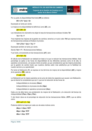 MÓDULO ITIL DE GESTIÓN DE CAMBIOS
                                  “Impacto de la Gestión de Cambios en el
                                        sector de la Banca Online”


Por su parte, la disponibilidad final total (Dft) se obtiene:
        Dft = (Tir * Δm) + Dr
Expresado en tanto por ciento.
La mejora en la disponibilidad la definimos como ΔD, y es
        ΔD = Dft – Dr
Los indicadores de volumetría nos dejan la tasa de transacciones exitosas iniciales Tei
        Tei = Te / T
Tras implantar las mejoras de la gestión de cambios, tenemos un nuevo valor Tef que expresa la tasa
de transacciones exitosas al finalizar el proceso.
        Tef = ((Terr * Δm) + Te) / T
Expresado también en tanto por ciento.
Siendo Terr = T – Te (transacciones fallidas).
Y por tanto, el incremento en las transacciones (ΔT), será
        ΔT = Tef - Tei
El cálculo de la fidelización se realizará en base a lo que re reducen las transacciones fallidas. Este
porcentaje se aplica a las horas de disponibilidad de los diferentes servicios como el de alta, la
operativa convencional, y el acceso mismo al portal, ya que consideramos que las mejora producidas
por la gestión de cambio harán que nuestros clientes estén más satisfechos por la fiabilidad de
nuestro servicio y su operatividad.
Por tanto la fidelización (F), se expresa en los términos de mejora de la disponibilidad (ΔD) y mejora
de la operativa (FO), esto es
        F = ΔD + FO
La fidelización por la mejora operativa es la suma de todos los aspectos que causan una fidelización,
que el cliente ha considerado que son 3, que son la reducción de las horas de:
        Indisponibilidad en el acceso (Hiacc)
        Indisponibilidad en el proceso de alta (Hipa)
        Indisponibilidad en operativa convencional (Hioc)
Cada uno de ellos tiene una ponderación de mejora de la fidelización y la reducción del tiempo de
indisponibilidad (Piacc, Pipa y Pioc).
Y otro factor clave es el porcentaje de reducción de las transacciones fallida, (RTF), que se define
como:
        RTF = ΔT / (1 - Tei)
Podemos definir la mejora por cada uno de estos motivos como
        Miacc = Hiacc *RTF
        Mipa = Hipa *RTF
        Mioc = Hioc *RTF



Página: 49/85
 