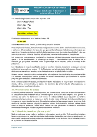 MÓDULO ITIL DE GESTIÓN DE CAMBIOS
                                “Impacto de la Gestión de Cambios en el
                                      sector de la Banca Online”


Y la fidelización por cada uno de estos aspectos será
        Fiacc = Miacc * Piacc
        Fipa = Mipa * Pipa
        Fioc = Mioc * Pioc


         FO = Fiacc + Fipa + Fioc


Finalmente, el incremento de la fidelización será ΔF
        ΔF = F + Fc
Siendo Fc la fidelización anterior, que es dato que nos da el cliente.
Para simplificar el modelo, hemos tomado unos pocos indicadores de los anteriormente mencionados,
y los hemos diferenciado en dos tipos, los que generan beneficios de modo directo por la mejora que
suponen en los sistemas de información (más transacciones, más tiempo de disponibilidad), y los que
suponen una mejora indirecta, debido a la fidelización causada por la mejora en los sistemas.
Los indicadores que representa una beneficio directo se calculan típicamente como la comisión a
aplicar * nº de transacciones* el porcentaje de mejora. Ocasionalmente varía el cálculo de la
comisión, ya que puede calcularse como un porcentaje de un importe, como en el caso de los
préstamos.
Los indicadores de negocio clasificados como de beneficio indirecto, típicamente se calculan como el
producto de la comisión de servicio * % de fidelización por la implantación de la gestión de cambios *
el número de operaciones anuales, variando igualmente en el cálculo de la comisión.
De esta manera, calculando el porcentaje debido a la mejora de disponibilidad y el porcentaje debido
a la fidelidad, hemos podido estimar, quizá de una manera menos directa que conociendo el impacto
por punto, pero en base a parámetros conocidos.
De la suma de lo obtenido de calcular el beneficio de los indicadores de negocio bien como beneficios
directo, o bien, como indirectos, se obtiene los beneficios del primer año. En años sucesivos, se
obtendrá además beneficios indirectos.

3.4.10 Conclusiones del método
El método permite comprobar cómo mejorando dos factores clave, como son la reducción de la tasa
de fallos en la misma medida en la que aumente el grado de madurez de la empresa en la gestión de
cambios, así como la disminución del tiempo de indisponibilidad, cuya reducción es también
proporcional al aumento de la madurez, o dicho de otro modo, el tiempo de indisponibilidad será
inversamente proporcional al aumento del grado de madurez de la empresa respecto al proceso de la
gestión de cambios. Además, el método prevé un retorno de la inversión, tanto en mejora directa
como en mejoras indirectas, siendo estas últimas las que generarán un beneficio incremental
mientras se mantenga el proceso de gestión de cambios operativo.

3.4.11 Beneficios, beneficios ¿Es esto gratis?
Nada en esta vida, o casi nada, es gratuito, y esto requiere una inversión. En la sección orientada a
las acciones correctoras para la implantación de la gestión de cambios, se incluye una estimación en
euros de los trabajos necesarios para implantar cada una de dichas acciones. Dicha suma se muestra
en la pantalla de datos económicos.



Página: 50/85
 