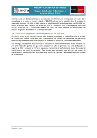 MÓDULO ITIL DE GESTIÓN DE CAMBIOS
                               “Impacto de la Gestión de Cambios en el
                                     sector de la Banca Online”


Además, para que dichas acciones no se extiendan en el tiempo, se ha dispuesto un equipo de 3
consultores si el coste es menor o igual a 100.000€, al que se le añadiría otros 3 en caso de
superarlos hasta los 250.000€, y si los supera, se añadiría otros 3 consultores hasta los 400.000€, por
último, si supera esta cantidad, se añadirían otros 2 consultores más. Consideramos que como
mucho, un equipo de 11 consultores debería ser capaz de sacar adelante una implantación del
proceso de gestión de cambios en un tiempo razonable.

3.4.12 Recursos necesarios para la implantación del proceso
El método, en las tareas correspondientes a las acciones correctoras, ya ha tenido en cuenta el coste
de consultor en realizar dicha tarea, con independencia del número de consultores que se estime
oportuno según sea la magnitud del proyecto de implantar la gestión de cambios en la empresa.
Sin embargo, no debemos descuidar que es necesario un cierto mantenimiento de los procesos. Es
por tanto razonable pensar en que será necesario un jefe de proyecto, con una dedicación no
superior al 30% y un junior al 100% un equipo de mantenimiento perfectamente capaz de realizar el
mantenimiento de dicho implantación. Este equipo está pensado para afrontar las tareas de
mantenimiento y automatización de procesos de gestión de cambios y es independiente del tamaño
de la compañía.




Página: 51/85
 
