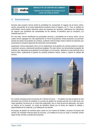 MÓDULO ITIL DE GESTIÓN DE CAMBIOS
                               “Impacto de la Gestión de Cambios en el
                                     sector de la Banca Online”



4 Conclusiones

Durante este proyecto hemos tenido la posibilidad de comprender el negocio de la banca online,
siendo conscientes de la fuerte dependencia existente entre el negocio y la T.I. Tras un análisis en
profundidad, hemos podido relacionar estos dos aspectos tan opuestos, valiéndonos de indicadores
de negocio que entrelacen las necesidades de los clientes, el beneficio para la compañía y la
infraestructura de T.I.
Por otro lado, hemos identificado los principales servicios y actividades de la banca online, de los
cuales hemos agregado los más significativos en forma de productos. Estos productos nos permiten
asentar las bases de la gestión de cambios, pudiendo medir la etapa inicial y estimar la evolución que
presentará la compañía siguiendo las directrices recomendadas.
Igualmente, hemos descubierto cómo con la implantación de la gestión de cambios podemos mejorar
y optimizar recursos, obteniendo beneficios tangibles. Por este motivo, las herramientas de gestión de
cambios son relevantes para gestionar la tecnología y la innovación. Aplicado al caso particular de la
banca online, implantando la gestión de cambios podemos reducir costes y mejorar la calidad del
servicio.




En muchas empresas prima la premisa de “mientras funcione…”. El objetivo de este proyecto ha sido
demostrar que el hecho de implantar un proceso de gestión de cambios permite ya no sólo tener una
mejor operativa, funcionar de un modo más organizado, dar un nivel de servicio adecuado, sino tener
un retorno de la inversión, en modo de beneficio directo por el hecho de mejorar la calidad y
disponibilidad de los sistemas, y en fidelización de clientes.
El proceso de gestión de cambios paso a paso es una manera de facilitar y suavizar el proceso del
cambio. Se necesitan diversos tipos de recursos, y la medida en la que se vayan a necesitar variará
según el tipo, tamaño y escala de la empresa.




Página: 52/85
 
