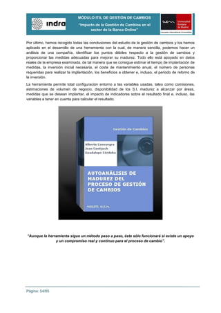 MÓDULO ITIL DE GESTIÓN DE CAMBIOS
                               “Impacto de la Gestión de Cambios en el
                                     sector de la Banca Online”


Por último, hemos recogido todas las conclusiones del estudio de la gestión de cambios y los hemos
aplicado en el desarrollo de una herramienta con la cual, de manera sencilla, podemos hacer un
análisis de una compañía, identificar los puntos débiles respecto a la gestión de cambios y
proporcionar las medidas adecuadas para mejorar su madurez. Todo ello está apoyado en datos
reales de la empresa examinada, de tal manera que se consigue estimar el tiempo de implantación de
medidas, la inversión inicial necesaria, el coste de mantenimiento anual, el número de personas
requeridas para realizar la implantación, los beneficios a obtener e, incluso, el periodo de retorno de
la inversión.
La herramienta permite total configuración entorno a las variables usadas, tales como comisiones,
estimaciones de volumen de negocio, disponibilidad de los S.I, madurez a alcanzar por áreas,
medidas que se desean implantar, el impacto de indicadores sobre el resultado final e, incluso, las
variables a tener en cuenta para calcular el resultado.




“Aunque la herramienta sigue un método paso a paso, éste sólo funcionará si existe un apoyo
               y un compromiso real y contínuo para el proceso de cambio”.




Página: 54/85
 