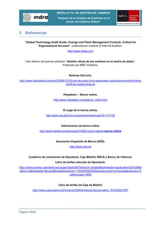 MÓDULO ITIL DE GESTIÓN DE CAMBIOS
                             “Impacto de la Gestión de Cambios en el
                                   sector de la Banca Online”



5 Referencias

    “Global Technology Audit Guide, Change and Patch Management Controls: Critical for
              Organizational Success”, publicada por Institute of Internal Auditors.
                                      http://www.theiia.com


    Libro blanco de buenas prácticas “Gestión eficaz de los cambios en el centro de datos”.
                                  Publicado por BMC Software.


                                       Noticias Dot.com.
http://www.noticiasdot.com/wp2/2008/12/03/uno-de-cada-cinco-espanoles-usa-la-banca-online-frente-
                                     al-29-de-media-en-la-ue


                                  Hispabanc – Banca online.
                           http://www.hispabanc.com/banca_online.htm


                                  El auge de la banca online.
                     http://www.idg.es/Comunicaciones/impart.asp?id=177102


                                 Valoraciones de banca online.
                http://www.rankia.com/articulos/210023-como-valorar-banco-online


                             Asociación Española de Banca (AEB).
                                       http://www.aeb.es


       Cuaderno de comisiones de Openbank, Caja Madrid, BBVA y Banco de Valencia.
                            Libro de tarifas reducido de Openbank.
https://bancoonline.openbank.es/csopen/StaticBS?blobcol=urldata&blobheader=application%2Fpdf&bl
obkey=id&blobtable=MungoBlobs&blobwhere=1185294390393&cachecontrol=immediate&ssbinary=tr
                                        ue&maxage=3600


                              Libro de tarifas de Caja de Madrid.
          http://www.cajamadrid.es/Ficheros/CMA/ficheros/Librocompleto_09122005.PDF




Página: 55/85
 