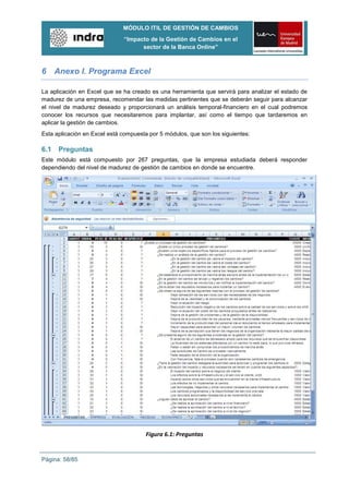 MÓDULO ITIL DE GESTIÓN DE CAMBIOS
                              “Impacto de la Gestión de Cambios en el
                                    sector de la Banca Online”



6 Anexo I. Programa Excel

La aplicación en Excel que se ha creado es una herramienta que servirá para analizar el estado de
madurez de una empresa, recomendar las medidas pertinentes que se deberán seguir para alcanzar
el nivel de madurez deseado y proporcionará un análisis temporal-financiero en el cual podremos
conocer los recursos que necesitaremos para implantar, así como el tiempo que tardaremos en
aplicar la gestión de cambios.
Esta aplicación en Excel está compuesta por 5 módulos, que son los siguientes:

6.1   Preguntas
Este módulo está compuesto por 267 preguntas, que la empresa estudiada deberá responder
dependiendo del nivel de madurez de gestión de cambios en donde se encuentre.




                                       Figura 6.1: Preguntas


Página: 58/85
 