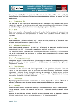 MÓDULO ITIL DE GESTIÓN DE CAMBIOS
                                “Impacto de la Gestión de Cambios en el
                                      sector de la Banca Online”


Las preguntas están hechas para que se respondan de manera muy fácil, con “sí” o “no”. Además, las
preguntas están divididas en nueve apartados importantes para medir la gestión de cambios, que son
los siguientes.

6.1.1 Estado de la GC
Las preguntas en este apartado nos sirven para conocer a la empresa y para saber si cuenta con un
método para la gestión de cambios, si dentro de la gestión de cambios se valora el impacto, el riesgo,
el coste, las ventajas, así como también si existe alguien que apruebe el cambio.

6.1.2 RFC
Estas preguntas están enfocadas a las solicitudes de cambio. Aquí lo que pretende la aplicación es
saber si la empresa cuenta con las solicitudes de cambio, si son accesibles, el formato y datos que
requieren.

6.1.3 CAB
Están enfocadas al Comité de cambios (CAB). Y si existe, si hay reuniones con el CAB y éstas cómo
se llevan, si se resuelven las peticiones de cambio, etc.

6.1.4 Métricas y herramientas
Estas preguntas están enfocadas a las métricas y herramientas, si la empresa tiene herramientas
para controlar el servicio y si éstos están integrados con la gestión de cambios.
Las métricas se refieren a métodos de la empresa para verificar las incidencias y si los cambios se
han hecho correctamente, si se han medido los impactos, tanto los positivos como los negativos, y los
costes de los mismos.

6.1.5 Informes y documentos
Se pregunta también si existen documentos informativos en los cuales se tenga suficiente información
para tomar decisiones respecto a los cambios y también se debe tener establecido a quién van
dirigidos estos informes.

6.1.6 Otros procesos
La relación con otros procesos de la metodología de ITIL en este apartado se pregunta si existe una
CMDB, la cual debe contener todas las relaciones entre los componentes del sistema, incluidos
Incidencias, Problemas, Errores Conocidos, Cambios y Difusiones. La CMDB también contiene
información sobre Incidencias, Errores Conocidos y Problemas y datos corporativos de empleados,
proveedores, localidades y unidades de negocio.

6.1.7 Outsourcing
Aquí las preguntas se enfocan a la externalización del servicio, el propósito es conocer si dentro de la
empresa hay alguien que se encargue de verificar los cambios en los servicios externalizados.

6.1.8 Políticas
En este apartado se debe especificar si existe algún tipo de diferenciación entre un cambio pequeño,
grande, estándar o urgente y si hay algún tipo de norma y tratamiento establecido a cada tipo de
cambio.
Además, se pregunta cómo se realiza el cambio, si hay pruebas y si dentro de la empresa existe un
CAU que funcione como un único punto de contacto entre los usuarios y el servicio.



Página: 59/85
 