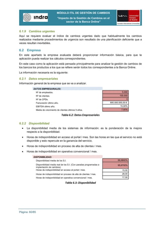 MÓDULO ITIL DE GESTIÓN DE CAMBIOS
                                      “Impacto de la Gestión de Cambios en el
                                            sector de la Banca Online”


6.1.9 Cambios urgentes
Aquí se requiere evaluar el índice de cambios urgentes dado que habitualmente los cambios
realizados mediante procedimientos de urgencia son resultado de una planificación deficiente que a
veces resultan inevitables.

6.2   Empresa
En este apartado la empresa evaluada deberá proporcionar información básica, para que la
aplicación pueda realizar los cálculos correspondientes.
En este caso como la aplicación está pensada principalmente para analizar la gestión de cambios de
los bancos los productos a los que se refiere serán todos los correspondientes a la Banca Online.
La información necesaria es la siguiente:

6.2.1 Datos empresariales
Información general de la empresa que se va a analizar.
           DATOS EMPRESARIALES:
                Nº de empleados.                                                              5.000
                Nº de clientes.                                                             100.000
                Nº de CPDs.                                                                       3
                Facturación último año.                                            800.000.000,00 €
                EBITDA último año.                                                          15,00%
                Media de crecimiento de clientes últimos 5 años.                             7,00%

                                          Tabla 6.2: Datos Empresariales

6.2.2 Disponibilidad
      La disponibilidad media de los sistemas de información: es la ponderación de la mejora
      respecto a la disponibilidad.
      Horas de indisponibilidad en acceso al portal / mes. Son las horas en las que el servicio no está
      disponible y esto repercute en la ganancia del servicio.
      Horas de indisponibilidad en proceso de alta de clientes / mes.
      Horas de indisponibilidad en operativa convencional / mes.

           DISPONIBILIDAD:
                Disponibilidad media de los S.I.                                          99,9800%

                Disponibilidad media real de los S.I. (Con paradas programadas e          95,6700%
                implantación de cambios).
                Horas de indisponibilidad en acceso al portal / mes.                          15,00
                Horas de indisponibilidad en proceso de alta de clientes / mes.               28,00
                Horas de indisponibilidad en operativa convencional / mes.                    17,00

                                              Tabla 6.3: Disponibilidad




Página: 60/85
 