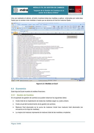MÓDULO ITIL DE GESTIÓN DE CAMBIOS
                                “Impacto de la Gestión de Cambios en el
                                      sector de la Banca Online”


Una vez realizado el cálculo, el botón mostrara todas las medidas a aplicar, ordenadas por cada área
hasta que no existen más medidas o hasta que se alcanza el nivel de madurez fijada.




                                    Figura 6.11: Medidas en Excel

6.5   Económico
Esta hoja de Excel muestra el análisis financiero.

6.5.1 Gestión de Cambios
En el apartado de gestión de cambios se pueden observar los siguientes datos:

      Coste total de la implantación de todas las medidas según su coste unitario.
      Coste anual del mantenimiento de la gestión de cambios.
      Madurez final alcanzada es la suma de madurez inicial mas madurez total alcanzada (se
      encuentra en la hoja de medidas).
      La mejora de madurez representa la madurez total de las medidas a implantar.




Página: 64/85
 