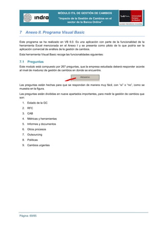 MÓDULO ITIL DE GESTIÓN DE CAMBIOS
                               “Impacto de la Gestión de Cambios en el
                                     sector de la Banca Online”


7 Anexo II. Programa Visual Basic

Este programa se ha realizado en VB 6.0. Es una aplicación con parte de la funcionalidad de la
herramienta Excel mencionada en el Anexo I y se presenta como piloto de lo que podría ser la
aplicación comercial de análisis de la gestión de cambios.
Esta herramienta Visual Basic recoge las funcionalidades siguientes:

7.1   Preguntas
Este modulo está compuesto por 267 preguntas, que la empresa estudiada deberá responder acorde
al nivel de madurez de gestión de cambios en donde se encuentre.




Las preguntas están hechas para que se respondan de manera muy fácil, con “sí” o “no”, como se
muestra en la figura.
Las preguntas están divididas en nueve apartados importantes, para medir la gestión de cambios que
son:
  1. Estado de la GC
  2. RFC
  3. CAB
  4. Métricas y herramientas
  5. Informes y documentos
  6. Otros procesos
  7. Outsourcing
  8. Políticas
  9. Cambios urgentes




Página: 69/85
 