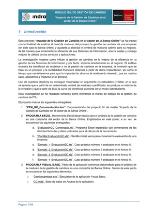MÓDULO ITIL DE GESTIÓN DE CAMBIOS
                                “Impacto de la Gestión de Cambios en el
                                      sector de la Banca Online”



1 Introducción

Este proyecto “Impacto de la Gestión de Cambios en el sector de la Banca Online” se ha creado
con la finalidad de analizar el nivel de madurez del proceso de gestión de cambios de una empresa
(en este caso la banca online) y ayudarla a alcanzar el umbral de madurez óptimo para su negocio,
de tal manera que incremente la eficiencia de sus Sistemas de Información, ahorre costes y consiga
mejorar la calidad de sus servicios y aplicaciones.
La investigación muestra como influye la gestión de cambios en la mejora de la eficiencia en la
gestión de los Sistemas de Información y por tanto, impacta directamente en el negocio. El análisis
muestra los beneficios de implantar o no la gestión de cambios en la empresa, la inversión que se
hará en un principio y la rentabilidad financiera obtenida a partir de dicha implantación, así como el
tiempo que necesitaremos para que la implantación alcance el rendimiento deseado, que en nuestro
caso, asociamos a madurez en el proceso.
Uno de nuestros objetivos es conseguir materializar un argumento no estocástico y fiable, en el que
se aprecie que a partir de un determinado umbral de madurez cuantificado, se produce un retorno de
la inversión y que a partir de éste, la curva de beneficios aumenta de un modo sobresaliente.
Esta investigación se ha realizado tomando como referencia el marco de trabajo de la gestión de
cambios de ITIL.
El proyecto incluye los siguientes entregables:
  1. “PFM_GC_Documentación.doc”. Documentación del proyecto fin de máster “Impacto de la
     Gestión de Cambios en el sector de la Banca Online”.
  2. PROGRAMA EXCEL. Herramienta Excel desarrollada para el análisis de la gestión de cambios
     en una compañía del sector de la Banca Online. Englobados en este punto, a su vez, se
     encuentran los siguientes entregables:
            a. “EvaluaciónGC Comentada.xls”. Programa Excel expandido con comentarios de las
               distintas fórmulas y datos utilizados para el cálculo de la herramienta.
            b. “Plantilla EvaluaciónGC.xls”. Plantilla inicial vacía para comenzar la evaluación de una
               empresa.
            c. “Ejemplo_1_EvaluaciónGC.xls”. Caso práctico número 1 analizado en el Anexo III.
            d. “Ejemplo_2_EvaluaciónGC.xls”. Caso práctico número 2 analizado en el Anexo III.
            e. “Ejemplo_3_EvaluaciónGC.xls”. Caso práctico número 3 analizado en el Anexo III.
            f.   “Ejemplo_4_EvaluaciónGC.xls”. Caso práctico número 4 analizado en el Anexo III.
  3. PROGRAMA VISUAL BASIC. Piloto de la aplicación comercial desarrollado para el análisis de
     la madurez de la gestión de cambios en una compañía de Banca Online. Dentro de este punto
     se encuentran los siguientes elementos:
       o    “Gestioncambios.exe”. Ejecutable de la aplicación Visual Basic.
       o    “GC.mdb”. Base de datos en Access de la aplicación.




Página: 7/85
 