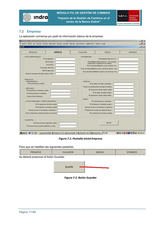 MÓDULO ITIL DE GESTIÓN DE CAMBIOS
                               “Impacto de la Gestión de Cambios en el
                                     sector de la Banca Online”


7.2   Empresa
La aplicación comienza por pedir la información básica de la empresa:




                                Figura 7.1: Pantalla inicial Empresa

Para que se habiliten las siguientes pestañas


se deberá presionar el botón Guardar.




                                     Figura 7.2: Botón Guardar




Página: 71/85
 