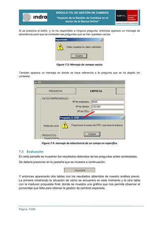 MÓDULO ITIL DE GESTIÓN DE CAMBIOS
                             “Impacto de la Gestión de Cambios en el
                                   sector de la Banca Online”


Si se presiona el botón, y no ha respondido a ninguna pregunta, entonces aparece un mensaje de
advertencia para que se contesten las preguntas que se han quedado vacías.




                             Figura 7.3: Mensaje de campos vacíos

También aparece un mensaje en donde se hace referencia a la pregunta que se ha dejado sin
contestar.




                 Figura 7.4: mensaje de advertencia de un campo en específico

7.3   Evaluación
En esta pantalla se muestran los resultados obtenidos de las preguntas antes contestadas.
Se deberá presionar en la pestaña que se muestra a continuación.



Y entonces aparecerán dos tablas con los resultados obtenidos de nuestro análisis previo.
La primera mostrando la situación de cómo se encuentra en este momento y la otra tabla
con la madurez propuesta final, donde se muestra una gráfica que nos permite observar el
porcentaje que falta para obtener la gestión de cambios esperada.




Página: 72/85
 