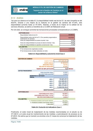 MÓDULO ITIL DE GESTIÓN DE CAMBIOS
                                    “Impacto de la Gestión de Cambios en el
                                          sector de la Banca Online”


8.1.3 Análisis
Tal como se observa en la tabla 8.3, la disponibilidad media real de los S.I. de esta compañía es del
95,67%. Gracias a una mejora de la madurez en la gestión de cambios del 47,44%, esta
disponibilidad aumenta hasta un 97,724%. Además, a través de la mejora en la calidad de los
servicios ofrecidos, se estima un beneficio de un 2,339% de fidelización anual.
Por otro lado, se consigue aumentar las transacciones procesadas correctamente en un 2,688%.

           DISPONIBILIDAD:
             Disponibilidad media de los S.I.                                                      99,9800%

             Disponibilidad media real de los S.I. (Con paradas programadas e                      95,6700%
             implantación de cambios).
             Horas de indisponibilidad en acceso al portal / mes.                                     15,00
             Horas de indisponibilidad en proceso de alta de clientes / mes.                          28,00
             Horas de indisponibilidad en operativa convencional / mes.                               17,00
           VOLUMETRÍA:
             Nº de transacciones registradas anuales.                                              1.200.000
             Nº de transacciones anuales realizadas con éxito.                                     1.132.000

                           Tabla 8.3: Disponibilidad y volumetría inicial Caso 1

          GESTIÓN DE CAMBIOS
                                                         COSTE TOTAL             371.000,00 €
                                                      COSTE ANUAL                    67.200,00 €
                                                    MADUREZ FINAL                        79,16%
                                                MEJORA DE MADUREZ                        47,44%
                                          TIEMPO DE IMPLANTACIÓN                            6,4 MESES
          DATOS FINANCIEROS
                                            FIDELIZACIÓN FINAL                          9,339%
                                          MEJORA FIDELIZACIÓN                           2,339%
                              BENEFICIO A OBTENER
                              ANUAL
                                                                  AÑO 1            78.587,87 €
                                                                  AÑO 2           434.886,88 €
                                                                  AÑO 3           700.129,97 €
                                                                  AÑO 4           965.373,06 €
                                                                  AÑO 5         1.230.616,16 €
                                                        AMORTIZACIÓN                      21,5     MESES
          DISPONIBILIDAD:
                                             DISPONIBILIDAD FINAL                      99,989%
                                       DISPONIBILIDAD FINAL TOTAL                      97,724%
                                           MEJORA DISPONIBILIDAD                        2,054%
          VOLUMETRÍA:
                             % TRANSACCIONES EXITOSAS INICIAL                          94,333%
                              % TRANSACCIONES EXITOSAS FINAL                           97,022%
                                                   % MEJORA                             2,688%

                                 Tabla 8.4: Evolución de indicadores Caso 1

Finalmente, el coste inicial de implantación de las medidas recomendadas en el estudio es de
371.000 € y el coste anual de mantenimiento de las medidas y automatización de procesos es de
67.200 €. Se estima que la inversión se amortiza a los 21 meses de comenzar la implantación de las
medidas.

Página: 75/85
 