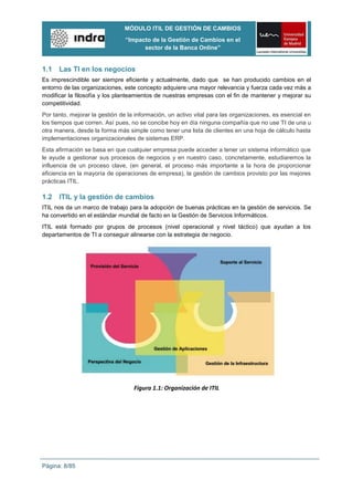 MÓDULO ITIL DE GESTIÓN DE CAMBIOS
                                “Impacto de la Gestión de Cambios en el
                                      sector de la Banca Online”


1.1   Las TI en los negocios
Es imprescindible ser siempre eficiente y actualmente, dado que se han producido cambios en el
entorno de las organizaciones, este concepto adquiere una mayor relevancia y fuerza cada vez más a
modificar la filosofía y los planteamientos de nuestras empresas con el fin de mantener y mejorar su
competitividad.
Por tanto, mejorar la gestión de la información, un activo vital para las organizaciones, es esencial en
los tiempos que corren. Así pues, no se concibe hoy en día ninguna compañía que no use TI de una u
otra manera, desde la forma más simple como tener una lista de clientes en una hoja de cálculo hasta
implementaciones organizacionales de sistemas ERP.
Esta afirmación se basa en que cualquier empresa puede acceder a tener un sistema informático que
le ayude a gestionar sus procesos de negocios y en nuestro caso, concretamente, estudiaremos la
influencia de un proceso clave, (en general, el proceso más importante a la hora de proporcionar
eficiencia en la mayoría de operaciones de empresa), la gestión de cambios provisto por las mejores
prácticas ITIL.

1.2   ITIL y la gestión de cambios
ITIL nos da un marco de trabajo para la adopción de buenas prácticas en la gestión de servicios. Se
ha convertido en el estándar mundial de facto en la Gestión de Servicios Informáticos.
ITIL está formado por grupos de procesos (nivel operacional y nivel táctico) que ayudan a los
departamentos de TI a conseguir alinearse con la estrategia de negocio.




                                   Figura 1.1: Organización de ITIL




Página: 8/85
 