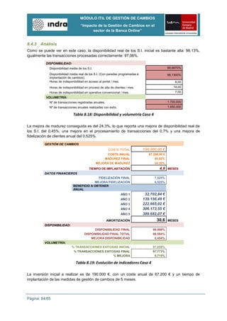MÓDULO ITIL DE GESTIÓN DE CAMBIOS
                                    “Impacto de la Gestión de Cambios en el
                                          sector de la Banca Online”


8.4.3 Análisis
Como se puede ver en este caso, la disponibilidad real de los S.I. inicial es bastante alta: 98,13%,
igualmente las transacciones procesadas correctamente: 97,06%.

          DISPONIBILIDAD:
             Disponibilidad media de los S.I.                                                    99,9970%

             Disponibilidad media real de los S.I. (Con paradas programadas e                    98,1300%
             implantación de cambios).
             Horas de indisponibilidad en acceso al portal / mes.                                     8,00
             Horas de indisponibilidad en proceso de alta de clientes / mes.                        14,00
             Horas de indisponibilidad en operativa convencional / mes.                               7,00
          VOLUMETRÍA:
             Nº de transacciones registradas anuales.                                            1.700.000
             Nº de transacciones anuales realizadas con éxito.                                   1.650.000

                              Tabla 8.18: Disponibilidad y volumetría Caso 4

La mejora de madurez conseguida es del 24,3%, lo que reporta una mejora de disponibilidad real de
los S.I. del 0,45%, una mejora en el procesamiento de transacciones del 0,7% y una mejora de
fidelización de clientes anual del 0,525%.

          GESTIÓN DE CAMBIOS
                                                         COSTE TOTAL            190.000,00 €
                                                      COSTE ANUAL                  67.200,00 €
                                                    MADUREZ FINAL                      90,92%
                                                MEJORA DE MADUREZ                      24,30%
                                          TIEMPO DE IMPLANTACIÓN                          4,9 MESES
          DATOS FINANCIEROS
                                            FIDELIZACIÓN FINAL                        7,525%
                                          MEJORA FIDELIZACIÓN                         0,525%
                              BENEFICIO A OBTENER
                              ANUAL
                                                                  AÑO 1          32.702,84 €
                                                                  AÑO 2         139.156,49 €
                                                                  AÑO 3         222.665,02 €
                                                                  AÑO 4         306.173,55 €
                                                                  AÑO 5         389.682,07 €
                                                        AMORTIZACIÓN                    30,6     MESES
          DISPONIBILIDAD:
                                             DISPONIBILIDAD FINAL                    99,998%
                                       DISPONIBILIDAD FINAL TOTAL                    98,584%
                                           MEJORA DISPONIBILIDAD                      0,454%
          VOLUMETRÍA:
                             % TRANSACCIONES EXITOSAS INICIAL                        97,059%
                              % TRANSACCIONES EXITOSAS FINAL                         97,773%
                                                   % MEJORA                           0,715%

                                Tabla 8.19: Evolución de indicadores Caso 4

La inversión inicial a realizar es de 190.000 €, con un coste anual de 67.200 € y un tiempo de
implantación de las medidas de gestión de cambios de 5 meses.




Página: 84/85
 