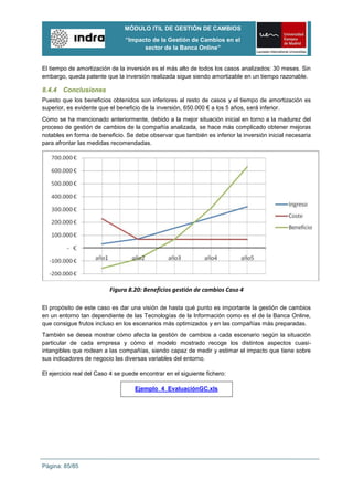 MÓDULO ITIL DE GESTIÓN DE CAMBIOS
                                “Impacto de la Gestión de Cambios en el
                                      sector de la Banca Online”


El tiempo de amortización de la inversión es el más alto de todos los casos analizados: 30 meses. Sin
embargo, queda patente que la inversión realizada sigue siendo amortizable en un tiempo razonable.

8.4.4 Conclusiones
Puesto que los beneficios obtenidos son inferiores al resto de casos y el tiempo de amortización es
superior, es evidente que el beneficio de la inversión, 650.000 € a los 5 años, será inferior.
Como se ha mencionado anteriormente, debido a la mejor situación inicial en torno a la madurez del
proceso de gestión de cambios de la compañía analizada, se hace más complicado obtener mejoras
notables en forma de beneficio. Se debe observar que también es inferior la inversión inicial necesaria
para afrontar las medidas recomendadas.




                          Figura 8.20: Beneficios gestión de cambios Caso 4

El propósito de este caso es dar una visión de hasta qué punto es importante la gestión de cambios
en un entorno tan dependiente de las Tecnologías de la Información como es el de la Banca Online,
que consigue frutos incluso en los escenarios más optimizados y en las compañías más preparadas.
También se desea mostrar cómo afecta la gestión de cambios a cada escenario según la situación
particular de cada empresa y cómo el modelo mostrado recoge los distintos aspectos cuasi-
intangibles que rodean a las compañías, siendo capaz de medir y estimar el impacto que tiene sobre
sus indicadores de negocio las diversas variables del entorno.

El ejercicio real del Caso 4 se puede encontrar en el siguiente fichero:

                                    Ejemplo_4_EvaluaciónGC.xls




Página: 85/85
 