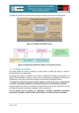 MÓDULO ITIL DE GESTIÓN DE CAMBIOS
                               “Impacto de la Gestión de Cambios en el
                                     sector de la Banca Online”


La gestión de cambios se encuentra dentro del grupo de soporte al servicio (nivel Operacional).




                             Figura 1.2: BS15000 / ISO 20000: Procesos




               Figura 1.3: Relación de la gestión de cambios con los distintos procesos

1.3   La gestión de cambios
El proceso gestión de cambios, minimiza el impacto sobre la calidad del servicio y mejora el
funcionamiento de una organización.
El propósito del proceso es asegurar que se utilizan procedimientos estándar que garanticen una
rápida y eficiente gestión de todos los cambios, que son registrados en el Sistema de Gestión de la
Configuración y que reduce y optimiza los riesgos e impacto sobre la calidad del servicio.
“Un Cambio en el Servicio consiste en añadir, modificar, o retirar un servicio, o componente de
un servicio, autorizado, planificado o en producción junto con la documentación asociada”.
Además la gestión de cambios es importante a lo largo de todo el ciclo de vida, aplicándose en todos
los niveles de la gestión de servicios: estratégico, táctico y operacional.
“La GC asegura que los cambios son registrados, evaluados, autorizados, priorizados,
planificados, aprobados, implementados, documentados y revisados de forma controlada”.




Página: 9/85
 