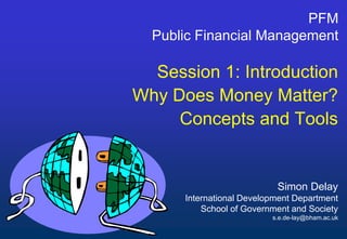 Simon Delay
International Development Department
School of Government and Society
s.e.de-lay@bham.ac.uk
PFM
Public Financial Management
Session 1: Introduction
Why Does Money Matter?
Concepts and Tools
 