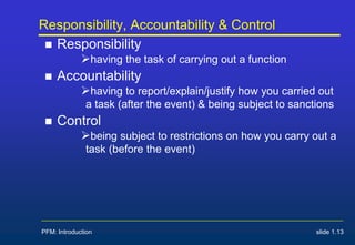 PFM: Introduction slide 1.13
Responsibility, Accountability & Control
 Responsibility
having the task of carrying out a function
 Accountability
having to report/explain/justify how you carried out
a task (after the event) & being subject to sanctions
 Control
being subject to restrictions on how you carry out a
task (before the event)
 