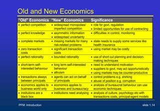 PFM: Introduction slide 1.14
Old and New Economics
“Old” Economics “New” Economics Significance
 perfect competition  widespread monopolies/
imperfect competition
 role for govt. regulation
 limited opportunities for use of contracting
 perfect knowledge  asymmetric information
 widespread uncertainty
 difficulties in control, monitoring
 complete markets  missing markets for many
risk-related problems
 state needs to supply some services like
health insurance
 zero transaction
costs
 significant transaction
costs
 using market may be costly
 perfect rationality  bounded rationality  use of short cut planning and decision-
making techniques
 short-term self-
interested behaviour
 long term self-interested
behaviour
 altruism
 need to understand motivation
 suppliers to govt. may act opportunistically
 using markets may be counter-productive
 transactions always
between principals
 agents can act on behalf
of principals
 control problems e.g. shirking
 abuse of position e.g. corruption
 economics applies to
business world only
 economics applies to
business and bureaucracy
 analysis of bureaucrat behaviour can use
economic techniques
 institutions are a
black box
 institutions need analysing  analysis of culture, psychology etc with
transactions costs, principal-agent models
 