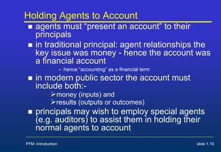 PFM: Introduction slide 1.19
Holding Agents to Account
 agents must “present an account” to their
principals
 in traditional principal: agent relationships the
key issue was money - hence the account was
a financial account
– hence “accounting” as a financial term
 in modern public sector the account must
include both:-
money (inputs) and
results (outputs or outcomes)
 principals may wish to employ special agents
(e.g. auditors) to assist them in holding their
normal agents to account
 