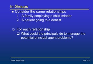 In Groups
 Consider the same relationships
1. A family employing a child-minder
2. A patient going to a dentist
 For each relationship
 What could the principals do to manage the
potential principal-agent problems?
MPM: Introduction slide 1.22
 