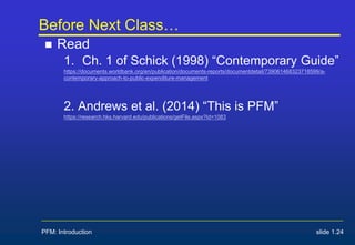 Before Next Class…
 Read
1. Ch. 1 of Schick (1998) “Contemporary Guide”
https://documents.worldbank.org/en/publication/documents-reports/documentdetail/739061468323718599/a-
contemporary-approach-to-public-expenditure-management
2. Andrews et al. (2014) “This is PFM”
https://research.hks.harvard.edu/publications/getFile.aspx?Id=1083
PFM: Introduction slide 1.24
 